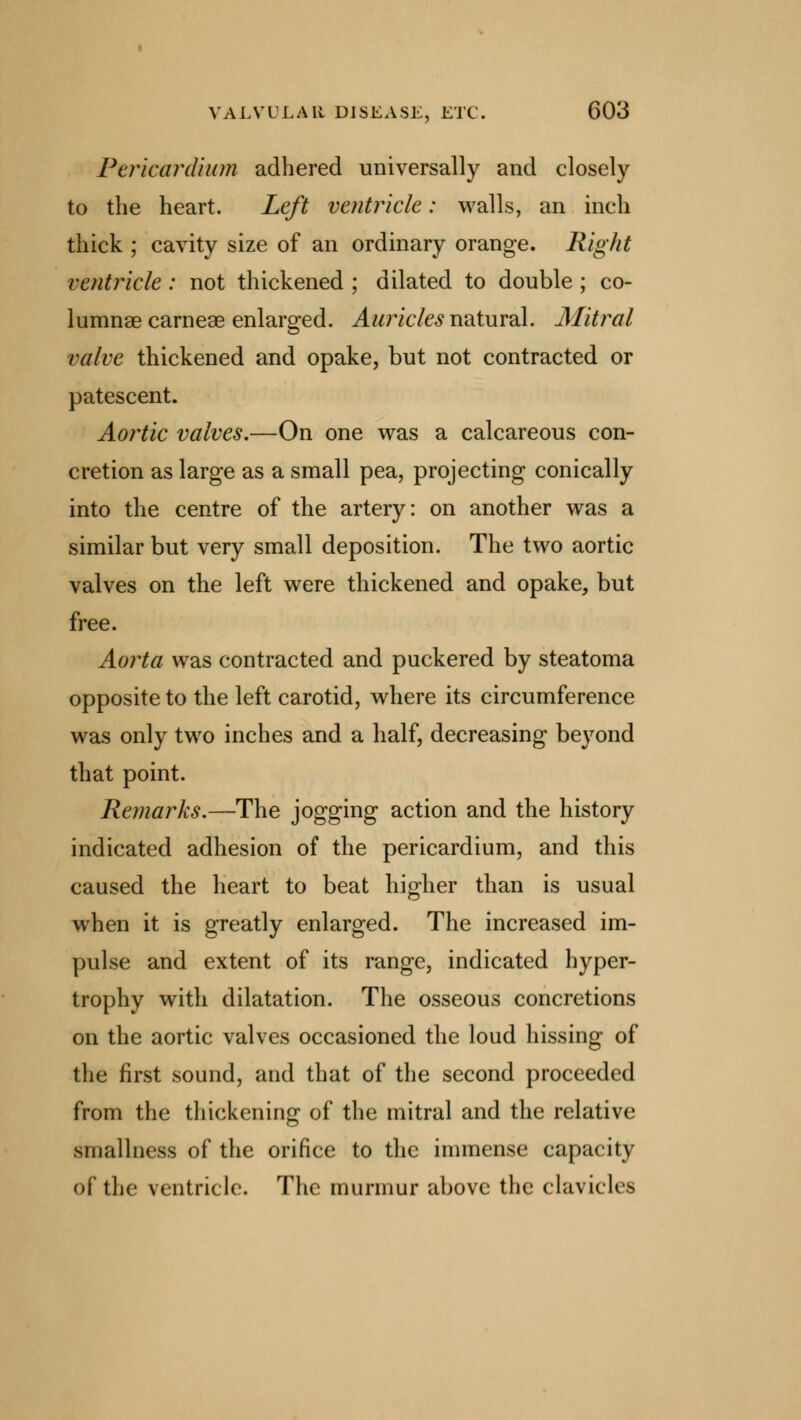 Pericardium adhered universally and closely to the heart. Left ventricle: walls, an inch thick ; cavity size of an ordinary orange. Right ventricle : not thickened ; dilated to double ; co- lumnae carneae enlarged. Auricles natural. Mitral valve thickened and opake, but not contracted or patescent. Aortic valves.—On one was a calcareous con- cretion as large as a small pea, projecting conically into the centre of the artery: on another was a similar but very small deposition. The two aortic valves on the left were thickened and opake, but free. Aorta was contracted and puckered by steatoma opposite to the left carotid, where its circumference was only two inches and a half, decreasing beyond that point. Remarks.—The jogging action and the history indicated adhesion of the pericardium, and this caused the heart to beat higher than is usual when it is greatly enlarged. The increased im- pulse and extent of its range, indicated hyper- trophy with dilatation. The osseous concretions on the aortic valves occasioned the loud hissing of the first sound, and that of the second proceeded from the thickening of the mitral and the relative Miiallness of the orifice to the immense capacity of the ventricle. The murmur above the clavicles