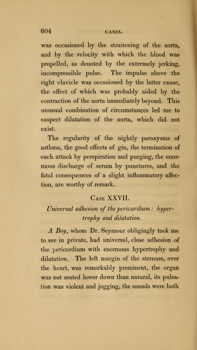 was occasioned by the straitening of the aorta, and by the velocity with which the blood was propelled, as denoted by the extremely jerking, incompressible pulse. The impulse above the right clavicle was occasioned by the latter cause, the effect of which was probably aided by the contraction of the aorta immediately beyond. This unusual combination of circumstances led me to suspect dilatation of the aorta, which did not exist. The regularity of the nightly paroxysms of asthma, the good effects of gin, the termination of each attack by perspiration and purging, the enor- mous discharge of serum by punctures, and the fatal consequences of a slight inflammatory affec- tion, are worthy of remark. Case XXVII. Universal adhesion of the pericardium: hyper- trophy and dilatation. A Boy, whom Dr. Seymour obligingly took me to see in private, had universal, close adhesion of the pericardium with enormous hypertrophy and dilatation. The left margin of the sternum, over the heart, was remarkably prominent, the organ was not seated lower down than natural, its pulsa- tion was violent and jogging, the sounds were both
