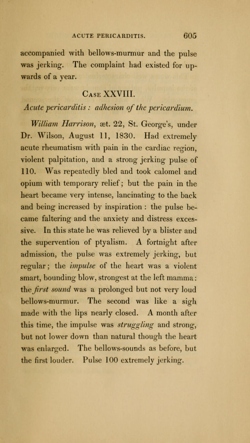 accompanied with bellows-murmur and the pulse was jerking. The complaint had existed for up- wards of a year. Case XXVIII. Acute pericarditis : adhesion of the pericardium. William Harrison, aet. 22, St. George's, under Dr. Wilson, August 11, 1830. Had extremely acute rheumatism with pain in the cardiac region, violent palpitation, and a strong jerking pulse of 110. Was repeatedly bled and took calomel and opium with temporary relief; but the pain in the heart became very intense, lancinating to the back and being increased by inspiration : the pulse be- came faltering and the anxiety and distress exces- sive. In this state he was relieved by a blister and the supervention of ptyalism. A fortnight after admission, the pulse was extremely jerking, but regular; the impulse of the heart was a violent smart, bounding blow, strongest at the left mamma: ihejirst sound was a prolonged but not very loud bellows-murmur. The second was like a sigh made with the lips nearly closed. A month after this time, the impulse was struggling and strong, but not lower down than natural though the heart was enlarged. The bellows-sounds as before, but the first louder. Pulse 100 extremely jerking.