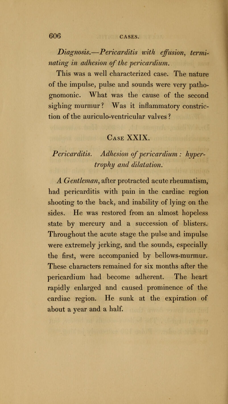 Diagnosis.—Pericarditis with effusion, termi- nating in adhesion of the pericardium. This was a well characterized case. The nature of the impulse, pulse and sounds were very patho- gnomonic. What was the cause of the second sighing murmur ? Was it inflammatory constric- tion of the auriculo-ventricular valves? Case XXIX. Pericarditis. Adhesion of pericardium : hyper- trophy and dilatation. A Gentleman, after protracted acute rheumatism, had pericarditis with pain in the cardiac region shooting to the back, and inability of lying on the sides. He was restored from an almost hopeless state by mercury and a succession of blisters. Throughout the acute stage the pulse and impulse were extremely jerking, and the sounds, especially the first, were accompanied by bellows-murmur. These characters remained for six months after the pericardium had become adherent. The heart rapidly enlarged and caused prominence of the cardiac region. He sunk at the expiration of about a year and a half.