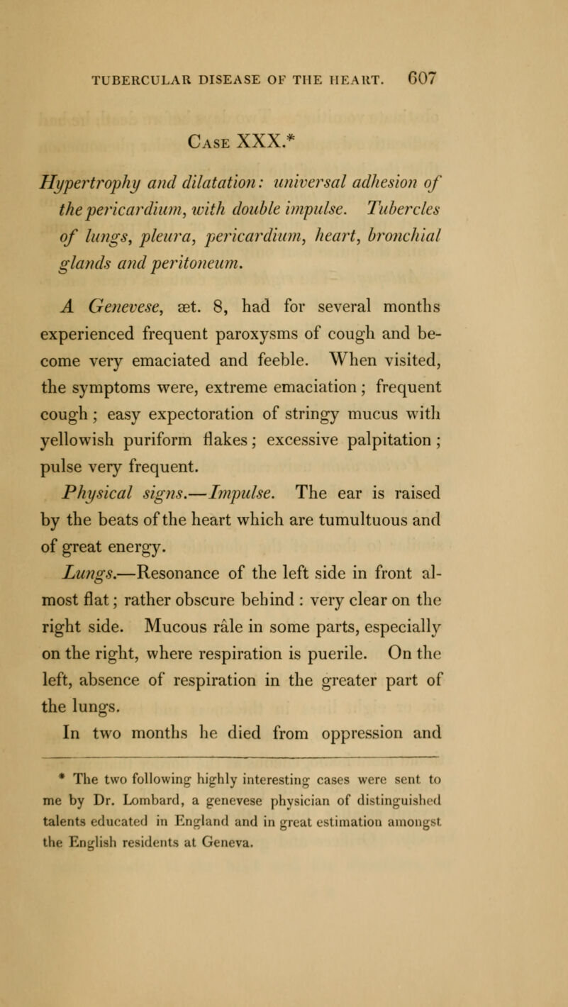 Case XXX.* Hypertrophy and dilatation: universal adhesion of the pericardium, with double impulse. Tubercles of lungs, pleura, pericardium, heart, bronchial glands and peritoneum. A Genevese, aet. 8, had for several months experienced frequent paroxysms of cough and be- come very emaciated and feeble. When visited, the symptoms were, extreme emaciation; frequent cough ; easy expectoration of stringy mucus with yellowish puriform flakes; excessive palpitation ; pulse very frequent. Physical signs.—Impulse. The ear is raised by the beats of the heart which are tumultuous and of great energy. Lungs.—Resonance of the left side in front al- most flat; rather obscure behind : very clear on the right side. Mucous rale in some parts, especially on the right, where respiration is puerile. On the left, absence of respiration in the greater part of the lungs. In two months he died from oppression and * The two following highly interesting cases were sent to me by Dr. Lombard, a genevese physician of distinguished talents educated in England and in great estimation amongst. the English residents at Geneva.