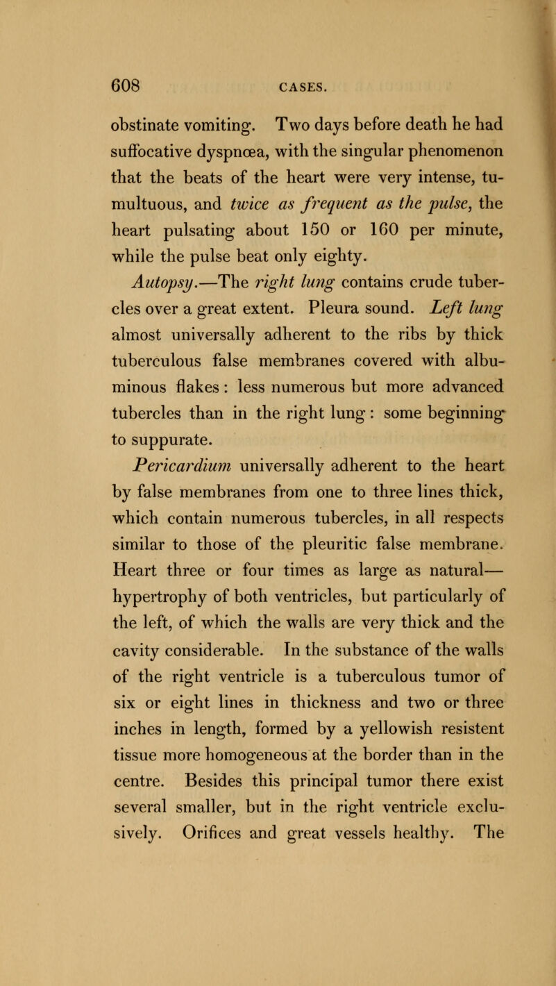 obstinate vomiting. Two days before death he had suffocative dyspnoea, with the singular phenomenon that the beats of the heart were very intense, tu- multuous, and twice as frequent as the pulse, the heart pulsating about 150 or 160 per minute, while the pulse beat only eighty. Autopsy.—The right lung contains crude tuber- cles over a great extent. Pleura sound. Left lung almost universally adherent to the ribs by thick tuberculous false membranes covered with albu- minous flakes : less numerous but more advanced tubercles than in the right lung: some beginning to suppurate. Pericardium universally adherent to the heart by false membranes from one to three lines thick, which contain numerous tubercles, in all respects similar to those of the pleuritic false membrane. Heart three or four times as large as natural— hypertrophy of both ventricles, but particularly of the left, of which the walls are very thick and the cavity considerable. In the substance of the walls of the right ventricle is a tuberculous tumor of six or eight lines in thickness and two or three inches in length, formed by a yellowish resistent tissue more homogeneous at the border than in the centre. Besides this principal tumor there exist several smaller, but in the right ventricle exclu- sively. Orifices and great vessels healthy. The