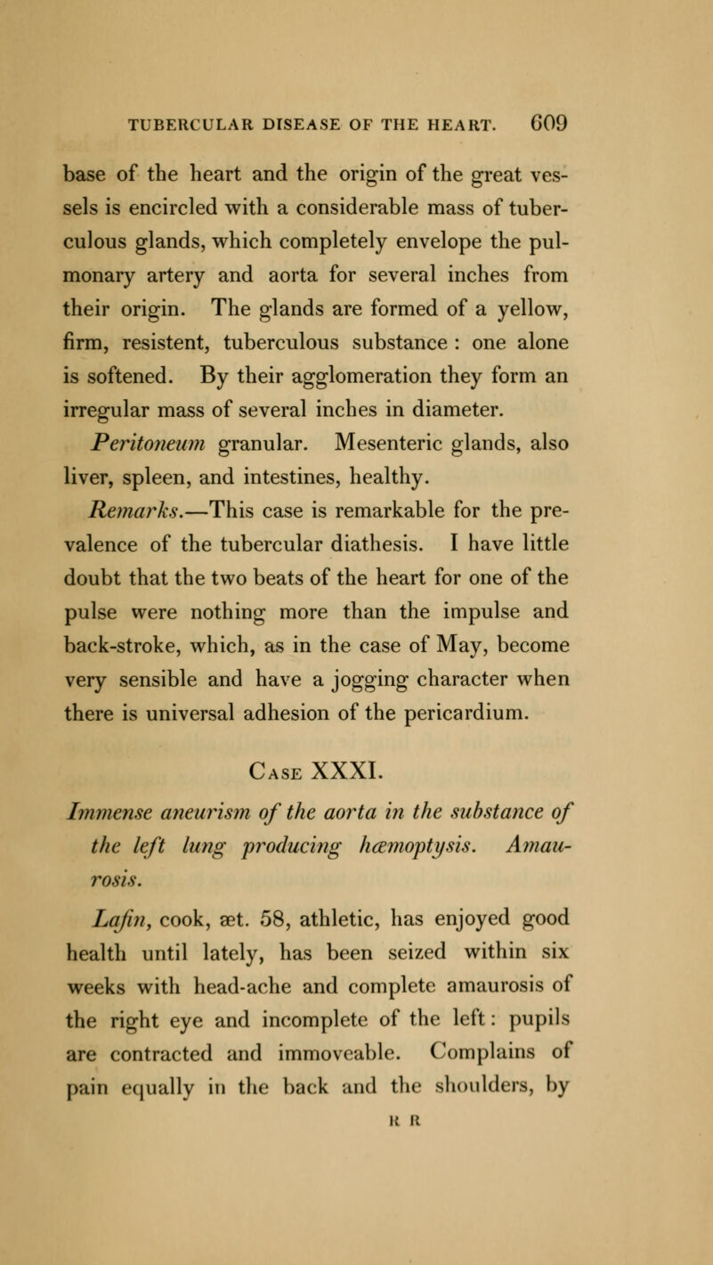 base of the heart and the origin of the great ves- sels is encircled with a considerable mass of tuber- culous glands, which completely envelope the pul- monary artery and aorta for several inches from their origin. The glands are formed of a yellow, firm, resistent, tuberculous substance : one alone is softened. By their agglomeration they form an irregular mass of several inches in diameter. Peritoneum granular. Mesenteric glands, also liver, spleen, and intestines, healthy. Remarks.—This case is remarkable for the pre- valence of the tubercular diathesis. I have little doubt that the two beats of the heart for one of the pulse were nothing more than the impulse and back-stroke, which, as in the case of May, become very sensible and have a jogging character when there is universal adhesion of the pericardium. Case XXXI. Immense aneurism of the aorta in the substance of the left lung producing haemoptysis. Amau- rosis. Lajin, cook, get. 58, athletic, has enjoyed good health until lately, has been seized within six weeks with head-ache and complete amaurosis of the right eye and incomplete of the left: pupils are contracted and immoveable. Complains of pain equally in the back and the shoulders, by k 11