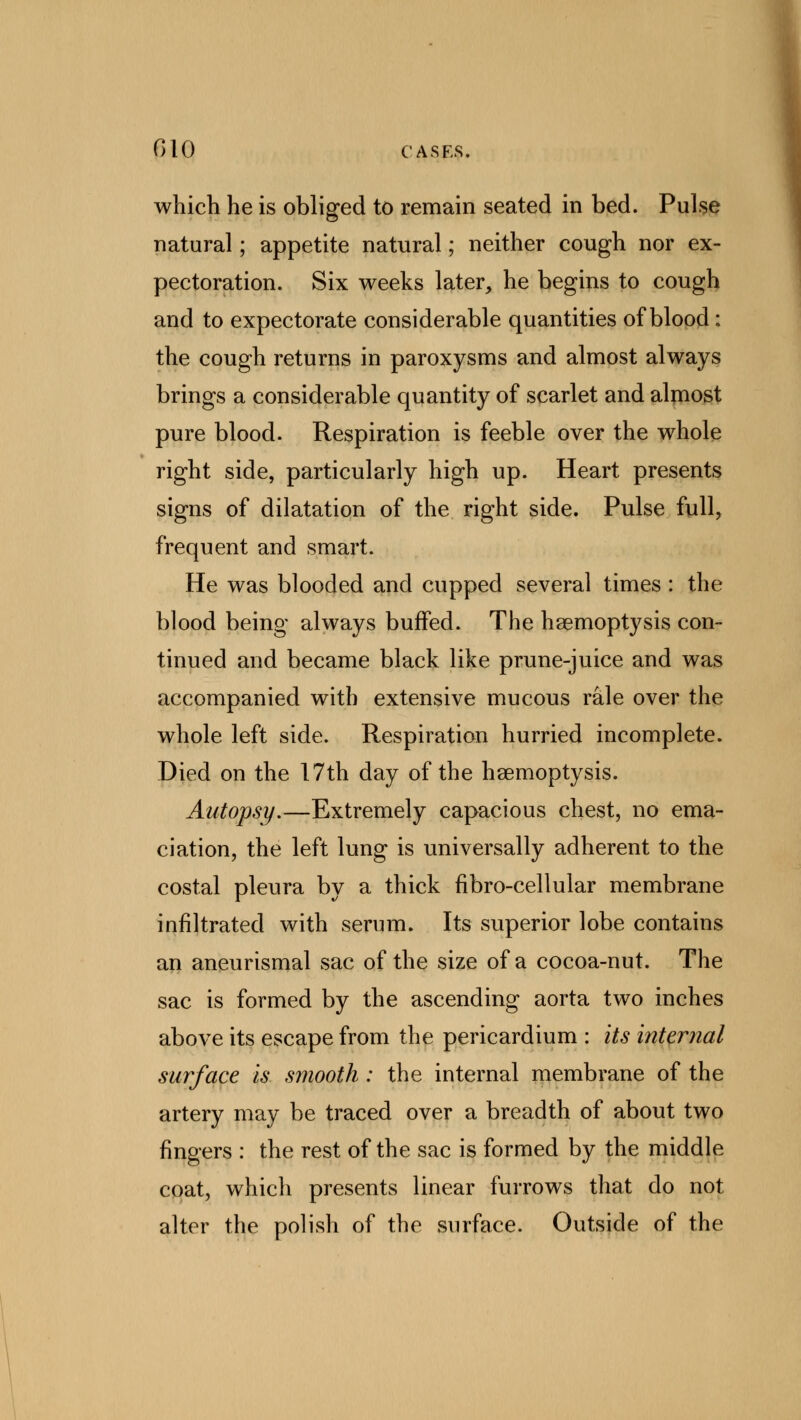 which he is obliged to remain seated in bed. Pulse natural; appetite natural; neither cough nor ex- pectoration. Six weeks later, he begins to cough and to expectorate considerable quantities of blood: the cough returns in paroxysms and almost always brings a considerable quantity of scarlet and almost pure blood. Respiration is feeble over the whole right side, particularly high up. Heart presents signs of dilatation of the right side. Pulse full, frequent and smart. He was blooded and cupped several times: the blood being always buffed. The haemoptysis con- tinued and became black like prune-juice and was accompanied with extensive mucous rale over the whole left side. Respiration hurried incomplete. Died on the 17th day of the haemoptysis. Autopsy,—Extremely capacious chest, no ema- ciation, the left lung is universally adherent to the costal pleura by a thick fibro-cellular membrane infiltrated with serum. Its superior lobe contains an aneurismal sac of the size of a cocoa-nut. The sac is formed by the ascending aorta two inches above its escape from the pericardium : its internal surface is smooth : the internal membrane of the artery may be traced over a breadth of about two fingers : the rest of the sac is formed by the middle coat, which presents linear furrows that do not alter the polish of the surface. Outside of the