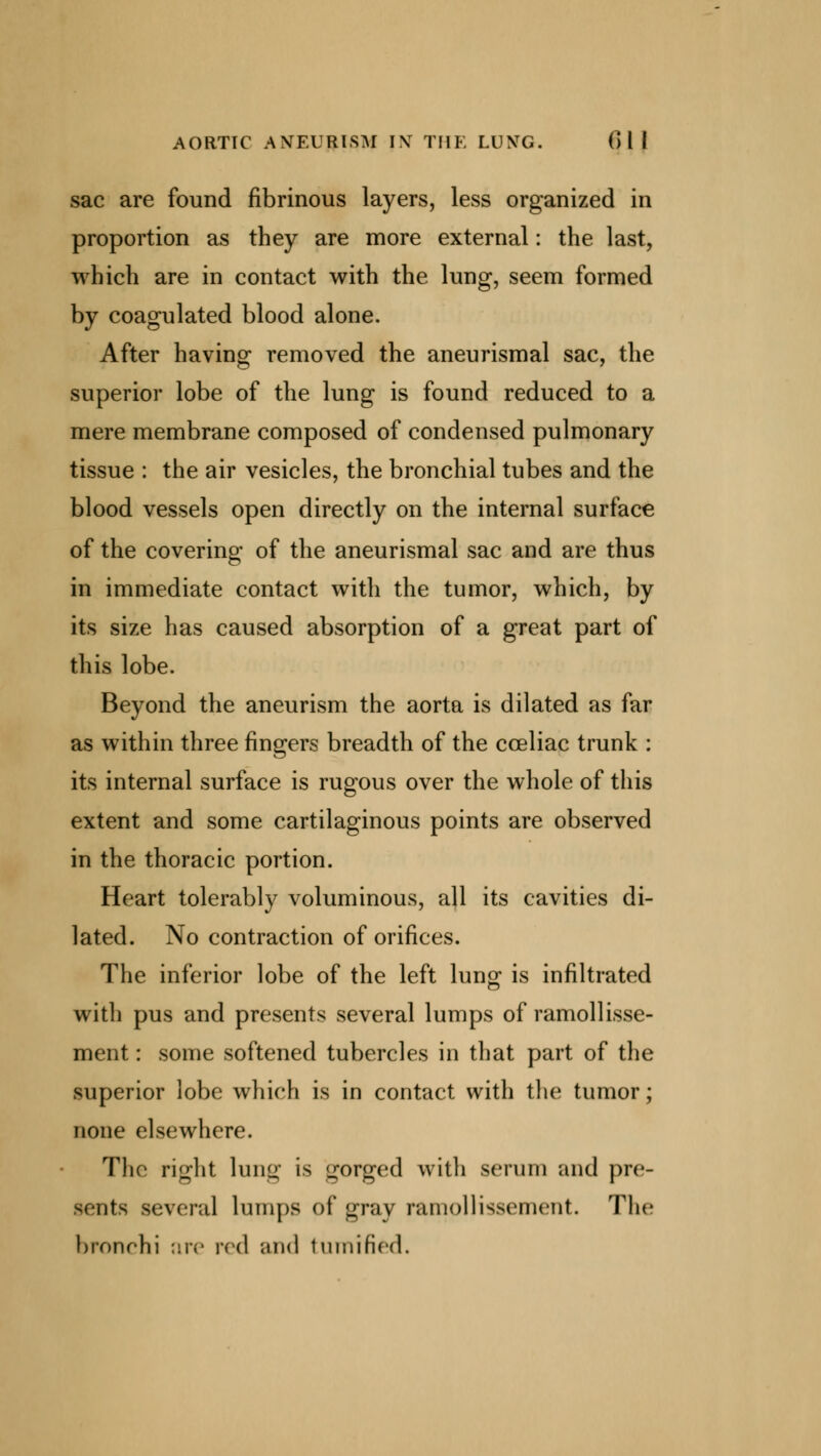 AORTIC ANEURISM INT THE LUNTG. Oil sac are found fibrinous layers, less organized in proportion as they are more external: the last, which are in contact with the lung, seem formed by coagulated blood alone. After having removed the aneurismal sac, the superior lobe of the lung is found reduced to a mere membrane composed of condensed pulmonary tissue : the air vesicles, the bronchial tubes and the blood vessels open directly on the internal surface of the covering of the aneurismal sac and are thus in immediate contact with the tumor, which, by its size has caused absorption of a great part of this lobe. Beyond the aneurism the aorta is dilated as far as within three fingers breadth of the cceliac trunk : its internal surface is rugous over the whole of this extent and some cartilaginous points are observed in the thoracic portion. Heart tolerably voluminous, all its cavities di- lated. No contraction of orifices. The inferior lobe of the left lung is infiltrated with pus and presents several lumps of ramollisse- ment: some softened tubercles in that part of the superior lobe which is in contact with the tumor; none elsewhere. The right lung is gorged with serum and pre- sents several lumps of gray ramollissement. The bronchi are red and tumih'ed.