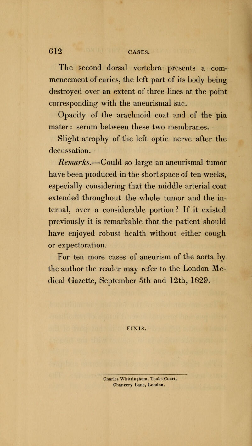 The second dorsal vertebra presents a com- mencement of caries, the left part of its body being destroyed over an extent of three lines at the point corresponding with the aneurismal sac. Opacity of the arachnoid coat and of the pia mater: serum between these two membranes. Slight atrophy of the left optic nerve after the decussation. Remarks.—Could so large an aneurismal tumor have been produced in the short space of ten weeks, especially considering that the middle arterial coat extended throughout the whole tumor and the in- ternal, over a considerable portion? If it existed previously it is remarkable that the patient should have enjoyed robust health without either cough or expectoration. For ten more cases of aneurism of the aorta by the author the reader may refer to the London Me- dical Gazette, September 5th and 12th, 1829. FINIS. Charles Whittingham, Tooks Court, Chancery Lane, London.