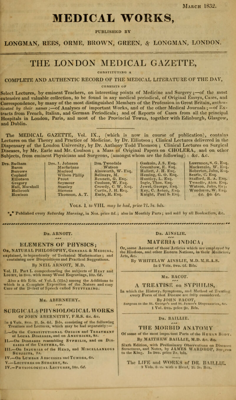 March 1832. MEDICAL WORKS, PUBLISHED BY LONGMAN, REES, ORME, BROWN, GREEN, % LONGMAN, LONDON. THE LONDON MEDICAL GAZETTE, CONSTITUTING A COMPLETE AND AUTHENTIC RECORD OF THE MEDICAL LITERATURE OF THE DAY, CONSISTS OF Select Lectures, by eminent Teachers, on interesting points of Medicine and Surgery;—of the most extensive and valuable collection, to be found in any medical periodical, of Original Essays, Cases, and Correspondence, by many of the most distinguished Members of the Profession in Great Britain, authen- ticated by their names ;—of Analyses of important Works, and of the other Medical Journals;—of Ex- tracts from French, Italian, and German Periodicals; and of Reports of Cases from all the principal Hospitals in London, Paris, and most of the Provincial Towns, together with Edinburgh, Glasgow, and Dublin. The MEDICAL GAZETTE, Vol. IX., (which is now in course of publication), contains Lectures on the Theory and Practice of Medicine, by Dr. Elliotson ; Clinical Lectures delivered in the Dispensary of the London University, by Dr. Anthony Todd Thomson ; Clinical Lectures on Surgical Diseases, by Mr. Earle and Mr. Coulson ; a Mass of Original Papers on CHOLERA, and on other Subjects, from eminent Physicians and Surgeons, (amongst whom are the following) : &c. &.c. Drs. Badham Baron Burrows Copland Elliotson Gregory Hall, Marshall Holbrook Howison I. Johnson Macfarlane Macleod Wilson Philip Prout Seymour Stanley Stevens Thomson, A. T. Drs. Tweedale Watson Ainsworth, W. Esq. Belinaye, M. Bennett, G. Esq. Coulson, W. Esq. Crowdy, C \V. Esq. Curtis,.!. H. Esq. Earle, H. Esq. Gaskoin, J.S. Esq. Greenhow, E. Ksq. Hallett, J. H.Esq. Heming, G. O. Esq. Huntley, L. Esq. Ingle, Thos. Ksq. Jewel, George, Ksq. Key, C. Aston, Ksq. Knight, Paul S. Ksq. Lawrance, S. G. Esq. Mackenzie, W. Esq. Roberton, John, K -q. Searle, C. Ksq. Stafford, It. A. Esq. Tweedie, Alex. Esq, Watson, John, Ks j. Woodman, W. Esq. cVc. $c. 4c Published every Saturday Vols. 1. to VIII. may be had, price 77.5s. bds. Morning, in Nos. price 8d. ; also in Monthly Parts ; and soli by all Booksellers. &c. Dr.ARNOTT. BLEMENT8 OF PHYSICS; Ob, NATL HAL PHILOSOPHY, General & Medical, explained, in lependently of Technical Mathematics ; and containing new Disquisitions and Practical Suggestions. By NEIL ARNOTT, M.I). Vol. II. Pait I. comprehending the subjects of Hi-, at and Light, in 6vo. with many Wood Engravings, 10s. 6d. Also a Jrh B lit. of Vol. I. (21*0 among the Additions to which is a Complete Exposition of the Nature and easy Cine of the Defect ofSpeecb called Stuttering. Mr. ABERNETHY. BURGICALA PHYSIOLOGICAL WORKS Of J')i!N ABERNETHY, F.RJB. &c &c. ii i Vols. Hso. 21. 5*. 6d. Bds. consisting of tin- following Treatises sod Lectures, which may be Sad separately: — .—On the CONSTITUTIONAL Okioin and TiiKATMfc.NT ol Local DlSSASJ s, ami on A .s ».r iiisms, 85. II.—On l)i. mbling Syphilis, and on Dis- SASKS Of the I f! | | )1 | K, lis. III.- On Injuries ol ibe Hun, and Miscellaneous i, la. I V.—On Lr m bar Abscessi s and Tlmoiis. Of. V. — LSCI uh M OB Sri:', i. n v, H». Dr. AINSLIE. MATERIA liNDICA; Or, some Account of those Articles which are employed !>y the Hindoos, and other Eastern Nations, in their Mcdu iue, Arts, &c. By WHITELAW AINSLIE, M.D. M.R.A.S. In 2 Vols. 8vo. 2/. Bds. Mr. BACOT. A TREATISE on SYPHILIS, In which the History, Symptoms, and Method nf [Y< every Form of that Disease ire mil} considered. ByJoiiN BACOT. Surgeon to Um St. GeorgVs and St. Jamaa'i L) i Vol. Bvo. price D*. Bds. Dk. BAILLIB. THE MORBID ANATOMY Of some ot tin- most impo. i.i m Parti ••! 11. * - iipnv i; o\ . I \l I IM.W HMI.I.M, Ml). \ Sixth Edition, wnii Preliminary Obsen itioni on D m,.i.■mi.--, and Notes, bj JWM.s \\ \iu>l;oi\ > 10 tin- Kin-. Iii BVO. pi i. ■ 7<. l-.li. Tin -in', and V DR. BAIL,LIE.