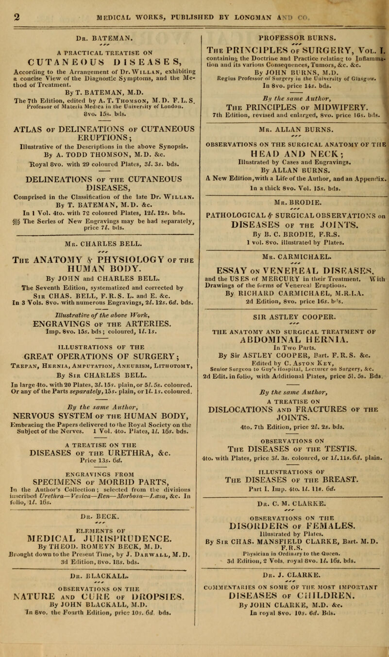 Dr. BATEMAN. A PRACTICAL TREATISE ON CUTANEOUS DISEASES, According to the Arranseinent of Dr. Willan, exhibiting a concise View of the Diagnostic Symptoms, and the Me- thod of Treatment. By T. BATEMAN, M.D. The 7th Edition, edited by A. T. Thomson, M.D. F.L. S. Professor of Materia Medica in the University of London. 8vo. 15s. bds. ATLAS of DELINEATIONS of CUTANEOUS ERUPTIONS; Illustrative of the Descriptions in the above Synopsis. By A. TODD THOMSON, M.D. &c. Royal 8vo. with 29 coloured Plates, 31. 3s. bds. DELINEATIONS of the CUTANEOUS DISEASES, Comprised in the Classification of the late Dr. Willan. By T. BATEMAN, M.D. &c. In 1 Vol. 4to. with 72 coloured Plates, \2l. Pis. bds. §||§ The Series of New Engravings may be had separately, price 7l. bds. Mr. CHARLES BELL. The ANATOxWY £ PHYSIOLOGY of the HUMAN BODY. By JOHN and CHARLES BELL. The Seventh Edition, systematized and corrected by Sir CHAS. BELL, F.R.S. L. and E. &c. In 3 Vols. 8vo. with numerous Engravings, 21. \2s. 6d. bds. Illustrative of the above Work, ENGRAVINGS of the ARTERIES. Imp. 8vo. 15s. bds ; coloured, 11. Is. ILLUSTRATIONS OF THE GREAT OPERATIONS OF SURGERY; Trepan, Hernia, Amputation, Aneurism, Lithotomy, By Sir CHARLES BELL. In large 4to. with 20 Plates, 31.15s. plain, or 51.5s. coloured. Or any of the Parts separately, lbs. plain, or If. Is. coloured. By the same Author, NERVOUS SYSTEM of the HUMAN BODY, Embracing the Papers delivered to the Royal Society on the Subject of the Nerves. 1 Vol. 4to. Plates, 11. IQs. bds. A TREATISE ON THE DISEASES of the URETHRA, &c. Price 13s. 6d. ENGRAVINGS FROM SPECIMENS of MORBID PARTS, In the Author's Collection; selected from the divisions inscribed Urethra—Vesica—Ren—Morbosa—Lcesa, &c. In folio, 11. 16s. Db, BECK. ELEMENTS OF MEDICAL JURISPRUDENCE. By THEOD. ROMEYN BECK, M.D. Brought down to the Present Time, by J. Darwall, M. D. 3d Edition, 8vo. 18*. bds. Dn. BLACKALL. OBSERVATIONS ON THE NATURE and CURE of DROPSIES. By JOHN BLACKALL, M.I). In 8vo. the Fourth Edition, price 10y. 6d, bds. PROFESSOR BURNS. The PRINCIPLES oTsURGERY, Vol. I containing the Doctrine and Practice relating to Inflamma- tion and its various Consequences, Tumors, &c. &c. By JOHN BURNS, M.D. Regius Professor of Surgery in the University of Glasgow. In 8vo. price 14s. bds. By the same Author, The PRINCIPLES of MIDWIFERY. 7th Edition, revised and enlarged, 8vo. price 10$. bds. Mr. ALLAN BURNS. OBSERVATIONS ON THE SURGICAL ANATOMY OF TH1 HEAD AND NECK; Illustrated by Cases and Engravings. By ALLAN BURNS. A New Edition, with a Life of the Author, and an Appendix In a thick 8vo. Vol. 15.9. bds. Mr. BRODIE. PATHOLOGICAL $ SURGICAL OBSERVATIONS DISEASES of the JOINTS. By B. C. BRODIE, F.R.S. 1 vol. 8vo. illustrated by Plates. Mr. CARMICHAEL. ESSAY on VENEREAL DISEASES, and the USES of MERCURY in tlieir Treatment. Will Drawings of the forms of Venereal Eruptions. By RICHARD CARMICHAEL, M.R.I.A. 2d Edition, 8vo. price IGs. b's. SIR ASTLEY COOPER. THE ANATOMY AND SURGICAL TREATMENT OF ABDOMINAL HERNIA. In Two Parts. By Sir ASTLEY COOPER, Bart. F.R.S. &c. Edited by C. Aston Key, Senior Surgeon to Guy's Hospital, Lecturer on Surgery, kc. 2d Edit, in folio, with Additional Plates, price 51. 5s. Bds. By the same Author, A TREATISE ON DISLOCATIONS and FRACTURES of the JOINTS. 4to. 7th Edition, price 21. 2s. bds. OBSERVATIONS ON The DISEASES of the TESTIS. 4to. with Plates, price 31. 3s. coloured, or ll.lls.6d. plain. ILLUSTRATIONS OF The DISEASES of the BREAST. Part I. Imp. 4to. U. lis. 6d. Dr. C. M. CLARKE. OBSERVATIONS ON THE DISORDERS of FEMALES. illustrated by Plates. By Sir CHAS. MANSFIELD CLARKE, Bart. M.D. F.R.S. Physician in Ordinary to the Queen. 3d Edition, 2 Vols, royal 8vo. Ik 16s. bds. Dr. J. CLARKE. COMMENTARIES ON SOME OF TIIF. MOST IMPORTANT DISEASES of CHILDREN. By JOHN CLARKE, M.D. &c. In royal 8vo. IQs. 6d. Bds.