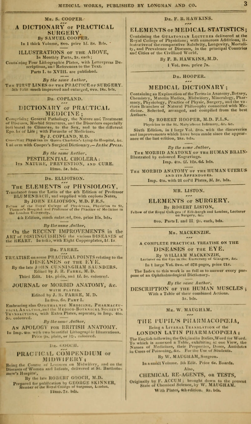 Mr. S. COOPER. A DICTIONARy'of PRACTICAL SURGERY. By SAMUEL COOPER. In 1 (hick Volume, 8vo. price 1/. 8f. Bds. ILLUSTRATIONS of the ABOVE, In Monthly Pari?, 2s. each ; Containing Fonr Lithographic Plates, with Letterpress De- scriptions, an I References to the Text. Parts I. to XVIII. are published. By the same Author, Tiu: FIRST LINES of the PPACTICEof SURGERY. 5th Kiliff. much improved and enlarged, 8vo. 18s. bds. Dr. COPLAND. DICTIONARY of PRACTICAL MEDICINE; Comprising General Pathology, the Natnre and Treatment of 1 lis* isea, Morbid Strnctnres, an i the Disorders especially inei leiilal to Clima'es. to the Sex, and to the different Epo !:•• or Life ; with Formula of Medicine*. By J. COPLAND, M.l). OhhuH as Physhian to Queen Charlotte's L\in<r-ln Hospital, &c. I ni urm with Cooper's Surgical Dictionary.—/n the Press. By the same Author, PESTILENTIAL CHOLERA: Its NATURE, PREVENTION, and CURE. 12mo. us. bds. Dr. ELLIOTSON. The ELEMENTS'of PHYSIOLOGY, Translated from the Latin of the 4ih Edition of Professor BLl If EN BACH, and supplied with copious Notes, B> JOHN ELLIOTSON, M.D. F.R.S. Prl'ow of iIh- Koi i! Co lejre of I'hvsirians, Physician ro St. Tiiom i-'- H~| it 'I aixl Professor of the Practice of Medicine in the London UnWewity. 4 h Edition, much enlar ed, 8vo. price Lis. bds. By the.lame Author, On the RECENT IMPROVEMENTS in the ART of DISTlNGl ISHING the various DISEASES of the HEART. In folia, with Eight Copperplates, U. Is Dr. FARRE. TREATISE on some PRACTICAL POINTS relating to the 1)1. E iSES OF TBI KYK. By the late J IHN CUNNINGHAM SAUNDERS. Edited by J. R. Fabbb, M. I). Third Edit. 14v. plain, and 11. 5s. coloured. JOURNAL of MORBID ANATOMY, &c. WITH PLATES. Edited bj J. K. PARRE, If. I). . 6>. Pakt I. Rmbracint ilea Ophth i l n ic M bdk i h i, Pharjkaceu- ii.si.Anv. Medico-Botahi ll Society's Tn tMSACTions, with Extra Plates, separate, in Imp. *to. 5-. coloun d. B'/ ///-' srinr Author, As APOLOGY for BRITISH ANATOMY. In Imp. n<> with two bt intiful Lithographic Illustrations. I m. plain, oi I II 11. PRACTICAL COMPENDI1 M 01 MIDWIFERY ; , . nd on the . d at St. Bartholo- . B) the lat. ROBERT OOOCH, M.D. Prepare i foi pobl JKINN BR, , , „i the Roy .i ( oiu ji ol Surg-tooa, L Ddon, ItaO. 7^ hds. Dr. F. B.HAWKINS. ELEMENTS of MEDICAL STATISTICS; Containing the Gulstonian Lectures delivered at the Royal College of Physicians; with numerous Additions, il- Instratureof the comparative Salubrity, Longevity, Mortali- ty, and Prevalence of Diseases, in the principal Countries and Cities of the Civilized World. By F. B. HAWKINS, M.D. 1 Vol. 8vo. price 7». Dr. HOOPER. MEDICAL DICTIONARY; Containing an Explanation of the Terms in Anatomy .Botany, Chemistry, Materia Iffediea, Midwifery, Mineralogy, Phar- macy, Physiology, Practice of Physic, Surgery, and the va- rious Branches of Natural Philoeoph) connected with Me- dicine. Selected, arranged, and compiled from the best Authors. By R0BE11T HOOPER, M.D. F.L.S. Physician to the St. Marj ebons Infirmary, ice Sec. Sixth Edition, in 1 large Vol. 8vo. with the discoveries and improvements which have been made since the appear- ance of the last edition, 2Sv. bds. By the same Author, The MORBID ANATOMY ok the HUMAN BRAIN- Illustrated by coloured Engravings. Imp. 4to. 11. lCs. Gd. bds. The MORBID ANATOMY of the HUMAN UrERUS and its Appendages. Imp. 4«o. with 21 coPd Plates, 31. 3s. bds. MR. LISTON. ELEMENTS of SURGERY. By ROBERT LIS ION, Fellow of the Royal Colltges »f Rdb.burgh and London, Lecturer on Surgery, 8ti\. 8vo. Parts I. and II. 9 v. each, bds. Mr. MACKENZIE. A COMPLETE PRACTICAL TREATISE ON THE DISK ASKS of the LYE. By W ILLIAM MACKENZIE, Lecturer on the iy«- In the Dnirersitj <'i Ghugaw, fee. In I large Vol. 8vo. of 8?8 pages, pi ice 2ls. The Index to this work is so full as to answer every pur- pose of an Ophthalmological Dictionary. By the same Author, DESCRIPTION of the HUMAN MUSCLES ; With a Table of thru comhnied Actions. 3v. bds. Mil. W. MM (.11 \M. THE PUPIL'S PHARMACOPCEIA, Being a Literal Tbanslation ol lbs LONDON LATIN PIIARMACOPCEI \ ; The English followln -the Or) Inal In Italics, Word for Word. To which li annexed ■ I • i < i« . eahibitin %k one View, lbs \.1M i Mediclues, theii Propertii , Doses, Antidotes oning, fto. I Stndeats, H> W. M W GHA1 I,, i -i,i.iii \ ■ I It. P . Boards, CHEMICAL RE M2ENTS, 01 TESTS, Oilmh.iIU b) P. ACC1 Mi broagbi down la Ike prsst»l Butt ol CI I Sclsnei .-. w. M \i <;n \m. \\ lb PlSAt -, Hlii.hii..n. Uj. bdi.