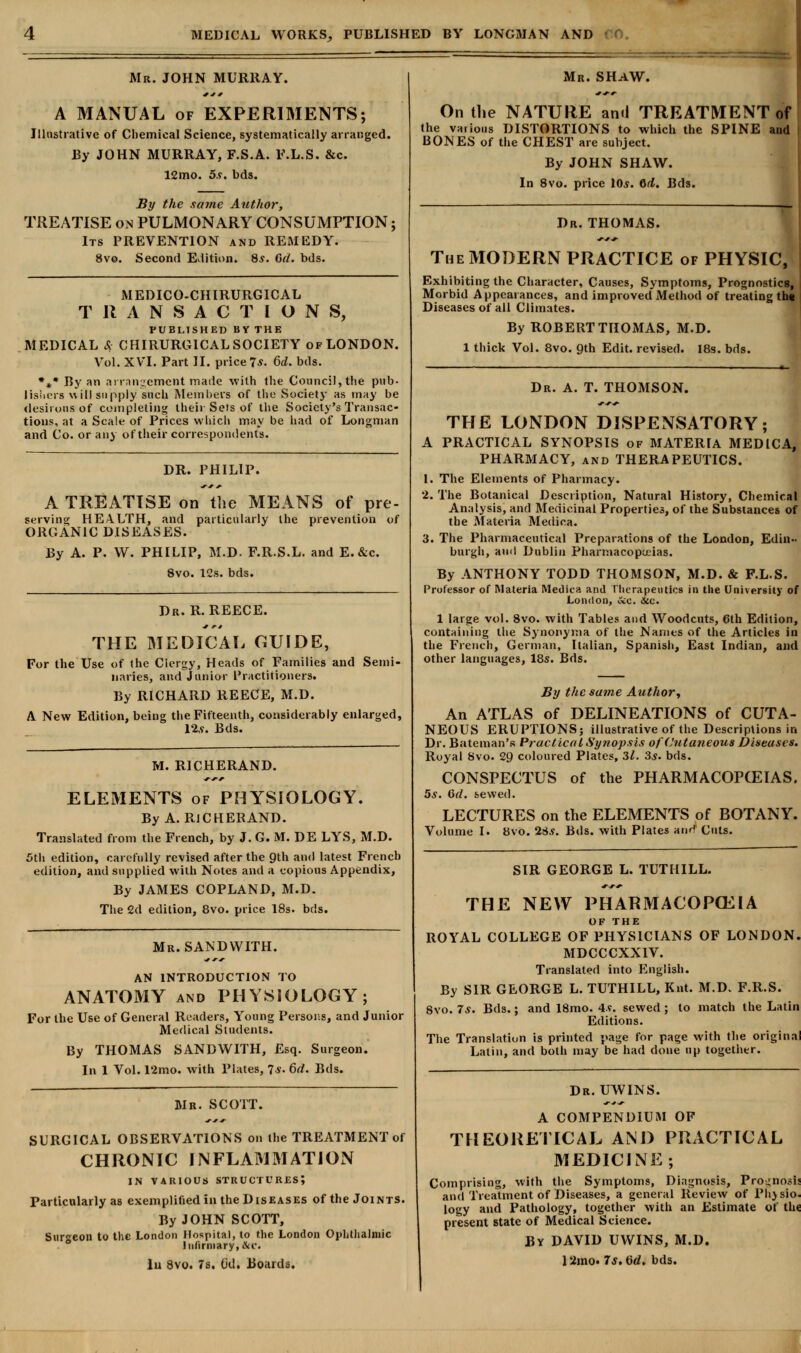 Mr. JOHN MURRAY. A MANUAL of EXPERIMENTS; Illustrative of Chemical Science, systematically arranged. By JOHN MURRAY, F.S.A. F.L.S. &c. 12mo. 5.v. bds. By the same Author, TREATISE on PULMONARY CONSUMPTION; Its PREVENTION and REMEDY. 8vo. Second Edition. 8.?. Gd. bds. MEDICO-CHIRURGICAL TRANSACTIONS, PUBLISHED BY THE MEDICAL cS CHIRURG1CAL SOCIETY of LONDON. Vol. XVI. Part II. price 7*- 6d. bds. *** By an arrangement made with the Council, the pub- lishers will supply such Members of the Society as may be desirous of completing their Sets of the Society's Transac- tions, at a Scale of Prices which may be had of Longman and Co. or any of their correspondents. DR. PHILIP. A TREATISE on the MEANS of pre- serving: HEALTH, and particularly the prevention of ORGANIC DISEASES. By A. P. W. PHILIP, M.D. F.R.S.L. and E.&c. 8vo. 12s. bds. Dr. R. REECE. THE MEDICAL GUIDE, For the Use of the Clergy, Heads of Families and Semi- naries, and Junior Practitioners. By RICHARD REECE, M.D. A New Edition, being the Fifteenth, considerably enlarged, 12,9. Bds. M. R1CHERAND. ELEMENTS of PHYSIOLOGY. By A. RlCHERAND. Translated from the French, by J. G. M. DE LYS, M.D. 5th edition, carefully revised after the 9th and latest French edition, and supplied with Notes and a copious Appendix, By JAMES COPLAND, M.D. The 2d edition, 8vo. price 18s. bds. Mr. SANDWITH. AN INTRODUCTION TO ANATOMY and PHYSIOLOGY; For the Use of General Readers, Young Persons, and Junior Medical Students. By THOMAS SANDWITH, Esq. Surgeon. In 1 Vol. 12mo. with Plates, 7*. 6d. Bds. Mr. SCOTT. SURGICAL OBSERVATIONS on the TREATMENT of CHRONIC INFLAMMATION IN VARIOUS STRUCTURES; Particularly as exemplified in the Diseases of the Joints. By JOHN SCOTT, Surgeon to the London Hospital, to the London Ophthalmic Infirmary; &c< lu 8vo. 7s. Gd. Boards. Mr. SHAW. On the NATURE ami TREATMENT of the various DISTORTIONS to which the SPINE and BONES of the CHEST are subject. By JOHN SHAW. In 8vo. price 10s. Qd. Bds. Dr. THOMAS. The MODERN PRACTICE of PHYSIC, Exhibiting the Character, Causes, Symptoms, Prognostics, Morbid Appearances, and improved Method of treating th« Diseases of all Climates. By ROBERT THOMAS, M.D. 1 thick Vol. 8vo. gth Edit, revised. 18s. bds. Dr. A. T. THOMSON. THE LONDON DISPENSATORY; A PRACTICAL SYNOPSIS of MATERIA MEDICA, PHARMACY, and THERAPEUTICS. 1. The Elements of Pharmacy. 2. The Botanical Description, Natural History, Chemical Analysis, and Medicinal Properties, of the Substances of the Materia Medioa. 3. The Pharmaceutical Preparations of the London, Edin- burgh, and Dublin Pharmacopoeias. By ANTHONY TODD THOMSON, M.D. & F.L.S. Professor of Materia Medioa and Therapeutics in the University of London, occ. &c. 1 large vol. 8vo. with Tables and Woodcuts, 6th Edition, containing the Synonyma of the Names of the Articles in the French, German, Italian, Spanish, East Indian, and other languages, 18s. Bds. By the same Author, An ATLAS of DELINEATIONS of CUTA- NEOUS ERUPTIONS; illustrative of the Descriptions in Dr. Bateman's Practical Synopsis of Cutaneous Diseases. Royal 8vo. 29 coloured Plates, 31. 3.?. bds. CONSPECTUS of the PHARMACOPOEIAS. 5*. 6d. sewed. LECTURES on the ELEMENTS of BOTANY. Volume I. 8vo. 2Ss. Bds. with Plates anr? Cuts. SIR GEORGE L. TUTHILL. THE NEW PHARMACOPOEIA OF THE ROYAL COLLEGE OF PHYSICIANS OF LONDON. MDCCCXXIV. Translated into English. By SIR GEORGE L. TUTHILL, Knt. M.D. F.R.S. 8vo. 7*. Bds.; and 18mo. 4s. sewed ; to match the Latin Editions. The Translation is printed page for page with the original Latin, and both may be had done up together. Dr. UWINS. A COMPENDIUM OF THEORETICAL AND PRACTICAL MEDICINE; Comprising, with the Symptoms, Diagnosis, Prognosis and Treatment of Diseases, a general Review of Phj sio. logy and Pathology, together with an Estimate of the present state of Medical Science. By DAVID UWINS, M.D. 12mo. 7s. Gd. bds.