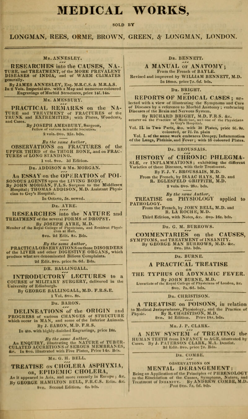 MEDICAL WORKS, SOLD BY LONGMAN, REES, ORME, BROWN, GREEN, * LONGMAN, LONDON. Mr.ANNESLEY. RESEARCHES into the CAUSES, NA- TURE, and TREATMENT, of the MORE PREVALENT DISEASES of INDIA, and of WARM CLIMATES generally. By JAMES ANNESLEY, Esq. M.R.C.S. & M.R.A.S. In 2 Vols. Imperial 4to. with a Map and numerous coloured Engravings of Morbid Structures, price 141.14ft Mr. AMES BURY. PRACTICAL REMARKS on the NA- TURE and TREVTMENT of FRACTURES of the TRUNK and EXTREMITIES; with Plates, Woodcuts, and Cases. By JOSEPH AMES BURY, Surgeon, Fellow of Scientific Societies, ols. 8vo. 26s. bds. Bu the .tame Author, OBSERVATIONS on FRACTURES of the UPPER THIRD of the THIGH BONE, and on FRAC- TURES of LONG STANDING. 1 vol. 8vo. 3d Edition. Dr. ADDISON & Mr. MORGAN. An ESSAY on the OPERATION of POI- SONOUS AGENTS upon the LIVING BODY. By JOHN MORGAN, F.L.S. Surgeon to the Middlesex Hospital; THOMAS ADDISON, M.D. Assistant Physi- cian to Guy's Hospital. In Octavo, 5s. sewed. Dr. AYRE. RESEARCHES fnto the NATURE and TREATMENT of the several FORMS of DROPSY. By JOSEPH AYRE, M.D. Member of the Royal College of Physicians, and Resident Physi- cian at Hull. 8vo. 2d Edit. Ss. Bds. By the same Author, PRACTICAL OBSERVATION Son those DISORDERS of the LIVER and other DIGESTIVE ORGANS, which produce what are denominated Bilious Complaints. '2d Edit.8vo. price 8s. 6d. Bds. DR. BALL1NGALL. INTRODUCTORY LECTURES to a COURSE of MILITARY SURGERY, delivered in the University of Edinburgh. By GEORGE BALLINGALL, M.D. F.R.S.E. 1 Vol. 8vo. 8s. Dr. BARON. DELINEATIONS'of the ORIGIN and PROGRESS of various CHANGES of STRUCT! RE which occur in MAN, and BOme of the Interior Animals. By J. BARON, MI>. P.R.8. In 4to. with highly-finished Engravings, price 18s. li<i the tame A uthor. An ENQUIRY, lllostrating the NATURE of TUBER. CULATED ACCRETIONSof SEROl S MEMBRANES, tec. In 8vo. illu-trali-d wilh PW« PlatCS, PHet 14*. H'N. Mr. G. H. BELL. TREATISE ok CHOLERA iSPHYXlA, or, EPIDEMIC CHOLERA, A< it appeared in Asia, and more recently in Roropej Itc. By GEORGE HAMILTON BELL, P.R.CJ. hi.,,, etc, 8vo. Bci ond Editioni 0 Dr. BENNETT. A MANUAL of ANATOMY; From the French of BAYLE. Revised and improved by WILLIAM BENNETT, M.D. In 18mo. price 75. 6rf. bds. Dr. BRIGHT. REPORTS OP MEDICAL CASES; se- lected with a view of illustrating the Symptoms and Cure of Diseases by a reference to Morbid Anatomy ; embracing Diseases of the Brain and Nervous System. By RICHARD BRIGHT, M.D. F.RS. &c. ecturerou the Practice of Medicine, an I one of ttie 1'hysicidrn to Guy's Hospital. Vol. II. in Two Parts, 4to. with 33 Plates, price 9/. 9s. coloured, or 11. Is. plain Vol. I. of the same work embraces Dropsy, Inflammation of the Lungs, Phthisis, and Fever; with Hi coloured Plates. Dr. BROUSSAIS. HISTORY of CHRONIC PHLEGMA- SIA, or INFLAMMATIONS; exhibiting the different Varieties of these Diseases, with their Treatment. By F. J. V. BROUSSAIS, M.D. From the French, by ISAAC HAYS, M.D. and R. EGLESFELD GRIFFITH, M.D. 2 vols. 8vo. 28.y. bds. By the same Author, TREATISE on PHYSIOLOGY applied to PATHOLOGY. From the French, by JOHN BELL, M.D. and R. LA ROCHK, M.D. Third Edition, with Notes, &c. 8vo. 16s. bds. Dr. G. M. BURROWS. COMMENTARIES' on the CAUSES, SYMPTOMS, and TREATMENT of INSANITY. By GEORGE MAN BURROWS, M.D. &c. 8vo. IBs. bds. Dr. BURNE. A PRACTICAL TREATISE THE TYPHUS OR ADYNAMIC FEVER. By JOHN BURNE, M.D. Licentiate of the Royal Colli ge of Physicians of London, Sic. 8vo. 7s. 6d. bds. Dr. CHRISTISON. A TREATISE OlTPOISONS, in relation 10 Medical Jurisprudence, PbyaiolOgV, and the Practice of Physic. By EL CHRISTISON, M.D. 8vo. 3d Edition. Price is?, bds. Mr. J. P. CLARK. A NEW SYS. KM of TREATING tli«> in MAM TEETH from 1NPANC1 to kGE, itioetrated by Bj J. r \\ ERSON CLARK, M. \ Deotltt. •2d r.dii. in... pi lee ?*• Bda. D.i. COMBE. 0B8BM iTIONfl OB MENTAL nil! iNGEMENT: Belag in kpplication of the I' Ipk i oi PHRENOL<K>1 to the Elucidation <>t ii' Causes, Symptom*. Nature, and Treatment <M Imanity. Bj kNDREH UOMBE, M.D. j'.. b i •