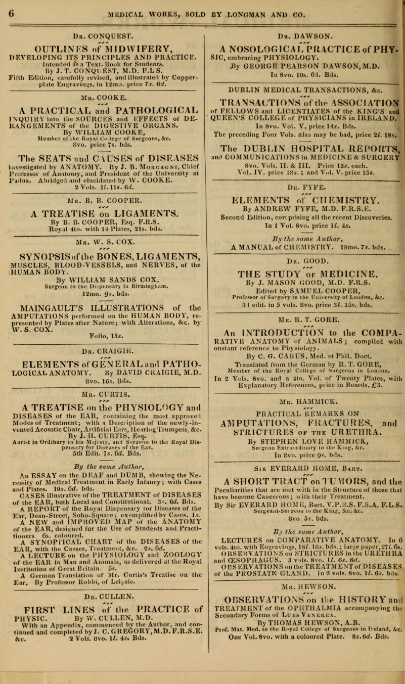 Dr. CONQUEST. OUTLINES of MIDWIFERY, DEVELOPING ITS PRINCIPLES AND PRACTICE. Intended as a Text-Book for Students. By J. T. CONQU EST, M.D. F.L S. Fifth Edition, carefully revised, and illustrated by Copper- pl.tte Engravings, in 12ntn. price 7s. 6d. Mr. COOKE. A PRACTICAL and PATHOLOGICAL INQUIRY into the SOURCES and EFFECTS of DE- RANGEMENTS of the DIGESTIVE ORGANS. By WILLIAM COOKE, Member of ihe Roy.il Co lege of Surgeons-, &c. 8vo. price 7s. bds. The SEATS and CAUSES of DISEASES investigated by ANATOMY. By J. B. Morgagni, Chief Professor of Anatomy, and President of the University at Padua. Abridged and elucidated by \V. COOKE. 2 Vols. lMli. 6d. Mr. B. B. COOPER. A TREATISE oo LIGAMENTS. By B. B. COOPER, Esq. F.R.S. Royal 4to. with 14 Plates, 21s. bds. Mr. W. S. COX. SYNOPSISofthe BONES,LIGAMENTS, MUSCLES, BLOOD-VESSELS, and NERVES, of the HUMAN BODY. By WILLIAM SANDS COX, Surgeon to the Di>pensary in Birmingham. 12mo. 9?. bds. MAINGAULT'S ILLUSTRATIONS of the AMPUTATIONS performed on the HUMAN BODY, re- presented by Plates after Nature; with Alterations, &c. by w. s. COX. Folio, 15v. Dr. CRAIG1E. ELEMENTS of GENERALand PATHO- LOGICAL ANATOMY. By DAVID CRAIGIE, M.D. 8vo. 16v. Bds. Mr. CURTIS. A TREATISE on the PHYSIOLOGY and DISEASES of the EAR, containing the most approved Modes of Treatment; with a Description of the newly-in- vented Acoustic Chair, Artificial Ears, Hearing Trumpets, &c. By J. II. CURTIS, E<q. Aurist in Ordinary to bis M.ijt sty, an«l Sursreon to the Royal Dis- pensary for Diseases of the Ear. 5th Edit. 7s. 6d. Bds. By the same Author, An ESSAY on the DEAF and DUMB, shewing the Ne- cessity of Medical Treatment in Early Infancy; with Cases and Plates. 10.?. 6d. bds. CASES illustrative of the TREATMENT of DISEASES of the EAR, both Local and Constitutional. 3*. 6d. Bds. A REPORT of the Royal Dispensary tor Diseases of the Ear, Dean-Street, Soho-Square; exemplified bv Cases. Is. A NEW and IMPROVED MAP of the ANATOMY of the EAR, designed for the Use of Students and Practi- tioners. 6s. coloured. A SYNOPTICAL CHART of the DISEASES of the EAR, with the Causes, Treatment, &c. 2*. 6d. A LECTURE on the PHYSIOLOGY and ZOOLOGY of the EAR in Man and Animals, as delivered at the Royal Institution of Great Britain. 5s. A German Translation of Mr. Curtis's Treatise on the Ear. By Professor Robbi, of Leiysic. Dr. CULLEN. FIRST LINES of'the PRACTICE of PHYSIC. By W. CULLEN, M.D. With an Appendix, commenced by the Author, and con- tinued and completed by J. C. GREGORY,M.D. F.R.S.E. &c. 2 Vols. Ovo. U. 4.y. Bds. Dr. DAWSON. A NOSOLOGICAL PRACTICE of PHY- SIC, embracing PHYSIOLOGY. By GEORGE PEARSON DAWSON, M.D. In 8vo. 10s. 6d. Bds. DUBLIN MEDICAL TRANSACTIONS, &c. TRANSACTIONS)* the ASSOCIATION of FELLOWS and LICENTIATES of the KING'S and QUEEN'S COLLEGE of PHYSICIANS in IRELAND. In 8vo. Vol. V. price 14.?. Bds. The preceding Four Vols, also may be had, price 21. 18?. The DUBLIN HOSPITAL REPORTS, and COMMUNICATIONS in MEDICINE & SURGERY 8vo. Vols. II. & III. Price 13.?. each. Vol. IV. price 18?. ; and Vol. V. price 15*. Du. FYFE. ELEMENTS oF'cHEMISTRY. By ANDREW FYFE, M.D. F.R.S.E. Second Edition, con.prising all the recent Discoveries. In 1 Vol. 8vo. price 11. -Is. By the same Author, A MANUAL of CHEMISTRY. 18mo.7s. bds. Dr. GOOD. THE STUDyTf MEDICINE. By J. MASON (iOOD, M.D. F.R.S. Edited by SAMUEL COOPER, Professor ol Surgery in the University ot London, &c. 31 edit, in 5 vols. 8vo. price 3/. 15*. bds. Mr. R. T. GORE. An INTRODUCTION to the COMPA- RATIVE ANATOMY of ANIMALS; compiled with onstant reference to Physiology. By C. G. CARUS, Med. et Phil. Doct. Translated from the German by R. T. GORE, Member of the Roval College of Surgeons in LonJon. In 2 Vols. 8vo. and a 4to. Vol. of Twenty Plates, with Explanatory References, price in Boards, £.3. Mr. HAMMICK. PRACTICAL REMARKS ON AMPUTATIONS, FRACTURES, and STRICTURES of the URETHRA. By STEPHEN LOVE HAMMICK, Suigeon Extraordinary to the King, &c. In 8vo. price Qs. bds. Sir EVERARD HOME, Bart. A SHORT TRACT on TUMORS, and the Peculiarities that are met with in the Structure of those that have become Cancerous; with their Treatment. By Sir EVERARD HOME, Bart. V.P.rt.S.F.S.A. F.LS. Sergeant-Surgeon to the King, &c. &c. 8vo. 5s. bds. By the same Author, LECTURES on COMPARATIVE ANATOMY. In 6 vols. 4to. with Engravings, 18/. 18.?. bds.; lar^e paper, (i\l. 6s. OBSERVATIONS on STRICTURES in the URETHRA and (ESOPHAGUS. 3 vols. 8vo. II. 6s. 6rt. OBSERVATIONS on the TREATMENT of DISEASES of the PROSTATE GLAND. In 2 vols. 8vo. 1/. 6v. bds. Mr. HEWS ON. OBSERVATIONS^ the HISTORY ana TREATMENT of the OPHTHALMIA accompanying tin Secondary Forms of Lues Ven urea. By THOMAS HEYVSON, A.B. Prof. Mat. Med. to the Roy.il College of Surgeons in Ireland, &c. One Vol. 8vo. with a coloured Plate. 8s. M. Bds.