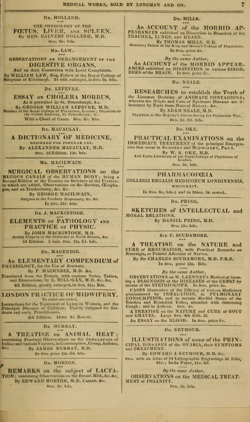 Dr. HOLLAND. THE PHYSIOLOGY OF THE FGETIS, LIVER, and SPLEEN. By GEO. CALVERT HOLLAND, M.D. Bvo. 83. bds. Mr. LAW. OBSERVATIONS on DERANGEMENT of the DIGESTIVE ORGANS, And on their Connexion with Local Complaints. By WILLIAM LAW, E<q. Fellow of the Royal College of Surgeons of Edinburgh. 2d edit, enlarged, in Bvo. 6s. bds. Dr. LEFEVRE. ESSAY on CHOLERA MORBUS, As it prevailed in St. Petersbnr«h, &c. By GEORGE WILLIAM LEFEVRE, M.D. Member of the Koyal College of Physicians, Loudon ; Physician to the liritisli Embassy, St. Petersburg!] ; -v.. With a Chart of Cases. 8vo. 6s. Ms. Dr. MAC ALLAY. A DICTIONARY OF MEDICINE, DESIGNED FOR POPULAR USE. By ALEXANDER MACAULAY, M.D. 8vo. 2d Edition. 14*. bds. Mb. MACILWAIN. SURGICAL OBSERVATIONS on the MUCOl'S CANALS of the HUMAN BODY; being a Second Edition of the Treatise on Stricture of the Urethra : to which are added, Observations on the Rectum, CEsopha- gns, and on Tracheotomy, &c. &c. By GEORGE MACILWAIN, Surgeon to the Finsbury Dispensary, &c. &C. In Bvo.12s. bds. Dr. J. MACKINTOSH. ELEMENTS of PATHOLOGY and PRACTICE of PHYSIC. By JOHN MACKINTOSH, M.D. Acting Surgeon to the Ordnance in North Britain, Sec. 2d Edition. 2 vols. 8vo. 31s. 6d. bds. Dr. MAG EN DIE. An ELEMENTARY COMPENDIUM of PHYSIOLOGY, for the Use of Students. By F- MAG EN DIE, M.D. &c. Translated from the French, with copious Notes. Tables, and Ilinstraiioiii, b) E. MILLIGAN, M.D. Sic. Sec. 4th Edition, greatlj enlarged,in Bvo. 81*. Bds. LONDON PRACTICE OF MIDWIFERY. To which are added, Instructions for the Treatment of Lying-in Women, and the Principal Disi ts< - of Children. Cbieflj designed for Stu- dents and early Practitioner*. 5ih Edition. !2mo 8*. Boards. Dr MURRAY. A TREATISE on ANIMAL HEAT containing Practical Observations on the Imui.ition of irions Vapours, in Consumption,Croop, Asthma, .MIS Nil R.RAY, M.D. In Hvo. |>! Ice lo-. 6d. bds. Da. MORTON. REM IRKS on the' subject of LACTA- TION ; ■ outlining Obsei vationi on the Bn a-i-Miik,.-. :>\\ ARD MORTON! m.i>. CaaUb.eYc . bds. Dr. MILLS. An ACCOUNT of the MORBID AP- PEARANCES exhibited on Dissection in Disorders of the TRACHEA, LI N(,s, and HEART. By THOMAS MILLS, M.D. Honorary Fellow of the King and Queen** O.lle^e of Pajsiclans. In 8vo. price 8s. B\j the same Author, An ACCOUNT of the MORBID APPEAR- ANCES exhibited on DISSECTION in various DISOR- DERS of the BRAIN. In Hvo. price 6.T. Dit. NEALE. RESEARCHES to establish the Truth of the Linnsean Doctrine of ANIMATE CONTAGIONS; wherein the Origin and Cure of Epidemic Diseases are il- lustrated by Facts from Natural History, &c By ADAM NEALE, M.D. Physician to His Majesty's Forces during the Peninsular War. 8vo. 8.v. 6.7. bds. Dr. OKE. PRACTICAL EXAMINATIONS on the IMMEDIATE TREATMENT of the principal Emergen- cies that occur in Surgbby and Midwifery, Part I. By W. S. OKE, M.D. And Extra-Licentiate of Ibe Koyal College of Physicians of London. 8vo. 8s. bds. PHARMACOPCEIA COLLEGII REGALIS MEDICORUM LONDINENSIS, MDCCCXX1Y. In 8vo. 8?. bds.; and in 13mo. Us. sewed. Dr. BRING. SKETCHES of INTELLECTUAL and MORAL RELATIONS. By DANIEL BRING, M.D. 8vo. 15 v. bds. Sir C. SCUDAMORE. A TREATISE on the NATURE and CURE of RHEUMATISM, with Practical Remarks ou Neuralgia, or Painful Affection of Nerves. By Sir CHARLES SCUDAMORE, M.D. F.R.S. In Bvo. price 15s. Bds. /?// the same Author, OBSERVATIONS on M. LAENNEC's Method of form- ing a DIAGNOSIS of the DISEASES of the CHEST by means of the STETHOSCOPE. In 8vo. price 5s. CASES illustrative of the Efficacj Of various Medicines administered by INHALATION, in PULMONARY CONSUMPTION, and in certain Morbid States <>f tt»S Trachea and Bronchial Tubes, attended with distn Cough; and in Asthma. Bvo. I*- A TREATISE on the NATURE and CURE of GOl T and OK \\ EL. Large 8vo. 4th Edit il. An ESSAY on the BLOOD. In Bvo. price 6*. Da. SEYM01 it. [LLUSTR kTIONS of some of the PRIN- CIPAL DISK \si s of the OVARI \, ih.ir s^ IfPrOMfl .mi TREA1 mi:sr. B) EDWARD J.SEYM01 R, M D. Ac. Bvo. srith an Atlas of 14 Lithographic Engravto) la Ibllo, BU.j liicii.i Paper, .ih. Osr. Ih, fir MOM .lutlior, 0BSER1 \tki\s on the MEDK \L TREAT MEN] oi INS INITY. ■ . bda.