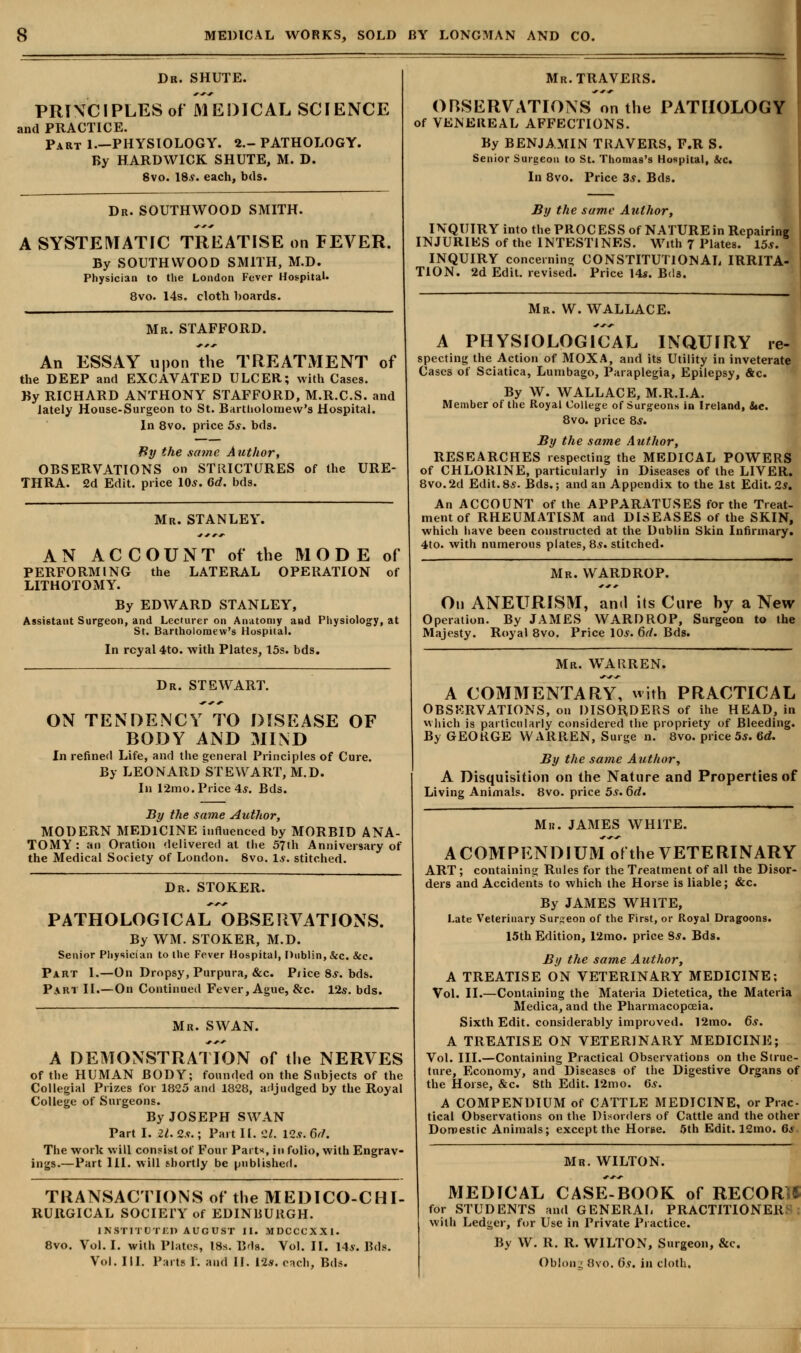 Dr. SHUTE. PRINCIPLES of MEDICAL SCIENCE and PRACTICE. Part 1.—PHYSIOLOGY. 2.- PATHOLOGY. By HARDWICK SHUTE, M. D. 8vo. 18.y. each, b<ls. Dr. SOUTHWOOD SMITH. A SYSTEMATIC TREATISE on FEVER. By SOUTHWOOD SMITH, M.D. Physician to the London Fever Hospital. 8vo. 14s» cloth hoards. Mr. STAFFORD. An ESSAY upon the TREATMENT of the DEEP and EXCAVATED ULCER; with Cases. By RICHARD ANTHONY STAFFORD, M.R.C.S. and lately House-Surgeon to St. Bartholomew's Hospital. In 8vo. price 5*. bds. By the .same Author, OBSERVATIONS on STRICTURES of the URE- THRA. 2d Edit, price 10*. 6d. bds. Mr. STANLEY. AN ACCOUNT of the MODE of PERFORMING the LATERAL OPERATION of LITHOTOMY. By EDWARD STANLEY, Assistant Surgeon, and Lecturer on Anatomy and Physiology, at St. Bartholomew's Hospital. In rcyal 4to. with Plates, 15s. bds. Dr. STEWART. ON TENDENCY TO DISEASE OF BODY AND MIND In refined Life, and the general Principles of Cure. By LEONARD STEWART, M.D. In 12mo. Price 4*. Bds. By the same Author, MODERN MEDICINE influenced by MORBID ANA- TOMY : an Oration delivered at the 57th Anniversary of the Medical Society of London. 8vo. 1*. stitched. Dr. STOKER. PATHOLOGICAL OBSERVATIONS. By WM. STOKER, M.D. Senior Physician to the Fever Hospital, Dublin, &c. &c. Part I.—On Dropsy, Purpura, &c. P/ice 8*. bds. Part II.—On Continued Fever, Ague, &c. 12s. bds. Mr. SWAN. A DEMONSTRATION of the NERVES of the HUMAN BODY; founded on the Subjects of the Collegial Prizes for 1825 and 1828, adjudged by the Royal College of Surgeons. By JOSEPH SWAN Part I. 21. 2s.; Part II. '21. 12s. 6d. The work will consist of Four Parts, in folio, with Engrav- ings.—Part III. will shortly be published. TRANSACTIONS of the MEDICO-CHI- RURGICAL SOCIE1T of EDINBURGH. INSTITUTED AUCUST II. MDCCCXXI. 8vo. Vol. I. with Plates, 18s. B'ls. Vol. II. My. Bds. Vol. III. Parts I. and II. 12*. each, Bds. Mr.TRAVERS. OBSERVATIONS or. the PATHOLOGY of VENEREAL AFFECTIONS. By BENJAMIN TRAVERS, F.R S. Senior Surgeon to St. Thomas's Hospital, &c. In 8vo. Price 3s. Bds. By the same Author, INQUIRY into the PROC ES S of NATURE in Repairing INJURIES of the INTESTINES. With 7 Plates. 15.*. INQUIRY concerning CONSTITUTIONAL IRRITA- TION. 2d Edit, revised. Price 14*. Bds. Mr. W. WALLACE. A PHYSIOLOGICAL INQUIRY re- specting the Action of MOXA, and its Utility in inveterate Cases of Sciatica, Lumbago, Paraplegia, Epilepsy, &c. By W. WALLACE, M.R.I.A. Member of the Royal College of Surgeons in Ireland, inc. 8vo. price 8*. By the same Author, RESEARCHES respecting the MEDICAL POWERS of CHLORINE, particularly in Diseases of the LIVER. 8vo.2d Edit.8s. Bds.; and an Appendix to the 1st Edit. 2*. An ACCOUNT of the APPARATUSES for the Treat- ment of RHEUMATISM and DISEASES of the SKIN, which have been constructed at the Dublin Skin Infirmary. 4to. with numerous plates, 8.?. stitched. Mr. WARDROP. On ANEURISM, and its Cure by a New Operation. By JAMES WARDROP, Surgeon to the Majesty. Royal 8vo. Price \0s. 6d. Bds. Mr. WARREN. A COMMENTARY, with PRACTICAL OBSERVATIONS, on DISORDERS of ihe HEAD, in which is particularly considered the propriety of Bleeding. By GEORGE WARREN, Surge n. 8vo. price 5*. Gd. By the same Author, A Disquisition on the Nature and Properties of Living Animals. 8vo. price 5s. 6d. Mn. JAMES WHITE. ACOMPENDIUM of the VETERINARY ART ; containing Rules for the Treatment of all the Disor- ders and Accidents to which the Horse is liable; &c. By JAMES WHITE, Late Veterinary Surgeon of the First, or Royal Dragoons. 15th Edition, 12mo. price 8*. Bds. By the same Author, A TREATISE ON VETERINARY MEDICINE; Vol. II.—Containing the Materia Dietetica, the Materia Medica, and the Pharmacopoeia. Sixth Edit, considerably improved. 12mo. 6s. A TREATISE ON VETERINARY MEDICINE; Vol. III.—Containing Practical Observations on the Struc- ture, Economy, and Diseases of the Digestive Organs of the Horse, &c. 8th Edit. 12mo. 6s. A COMPENDIUM of CATTLE MEDICINE, or Prac tical Observations on the Disorders of Cattle and the other Domestic Animals; except the Horse. 5th Edit. 12mo. 6j Mr. WILTON. MEDICAL CASE-BOOK of RECORD for STUDENTS and GENERAL PRACTITIONER with Ledger, for Use in Private Practice. By W. R. R. WILTON, Surgeon, &c. Obionj 8vo. (is. in cloth.