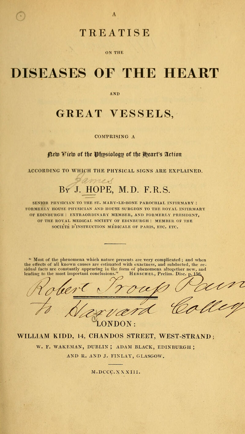 ON THE DISEASES OF THE HEART AND GREAT VESSELS, COMPRISING A JUrto >7t'cto of tfjc UTjpiologg of tfje heart's Jetton ACCORDING TO WHICH THE PHYSICAL SIGNS ARE EXPLAINED. By J. HOPE, M.D. F.R.S. SENIOR PHYSICIAN TO THE ST. MAEY-LE-BONE PAROCHIAL INFIRMARY : FORMERLY HOUSE PHYSICIAN AND HOUSE SURGEON TO THE ROYAL INFIRMARY OF EDINBURGH : EXTRAORDINARY MEMBER, AND FORMERLY PRESIDENT, OF THE ROYAL MEDICAL SOCIETY OF EDINBURGH : MEMBER OF THE SOCIE'TE D'lNSTRUCTION MEDICALE OF PARIS, ETC. ETC. Most of the phenomena which nature presents are very complicated ; and when the effects of all known causes are estimated with exactness, and subducted, the re- sidual facts are constantly appearing in the form of phenomena altogether new, and leading to the most important conclusions. Herschel, Prelim. Disc. 7~0~z^ ^LONDON: WILLIAM KIDD, 14, CHANDOS STREET, WEST-STRAND; W. F. WAKEMAN, DUBLIN ; ADAM BLACK, EDINBURGH ; AND R. AND J. FINLAY, GLASGOW. M.DCCC.XXXIII.