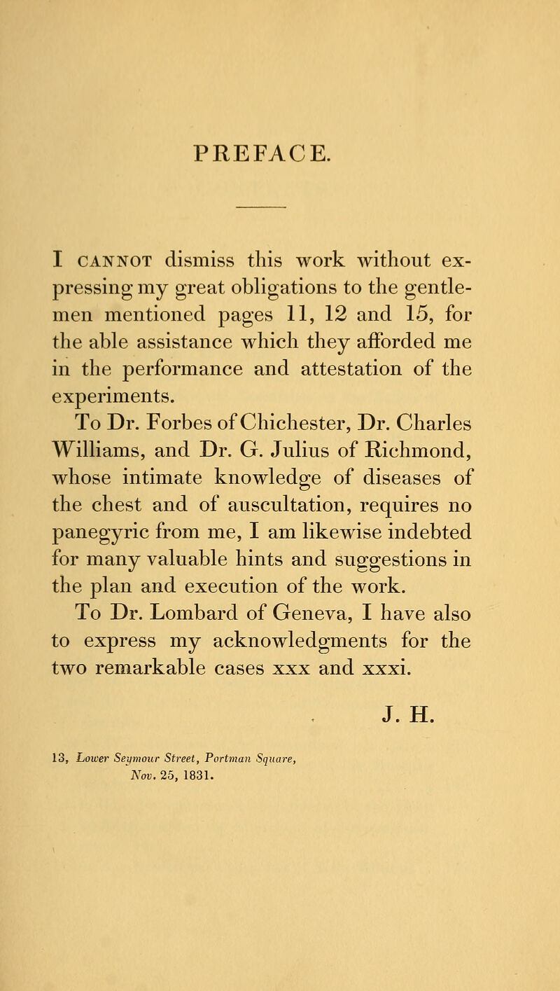 PREFACE. I cannot dismiss this work without ex- pressing my great obligations to the gentle- men mentioned pages 11, 12 and 15, for the able assistance which they afforded me in the performance and attestation of the experiments. To Dr. Forbes of Chichester, Dr. Charles Williams, and Dr. G. Julius of Richmond, whose intimate knowledge of diseases of the chest and of auscultation, requires no panegyric from me, I am likewise indebted for many valuable hints and suggestions in the plan and execution of the work. To Dr. Lombard of Geneva, I have also to express my acknowledgments for the two remarkable cases xxx and xxxi. J. H. 13, Lower Seymour Street, Portman Square, Nov. 25, 1831.
