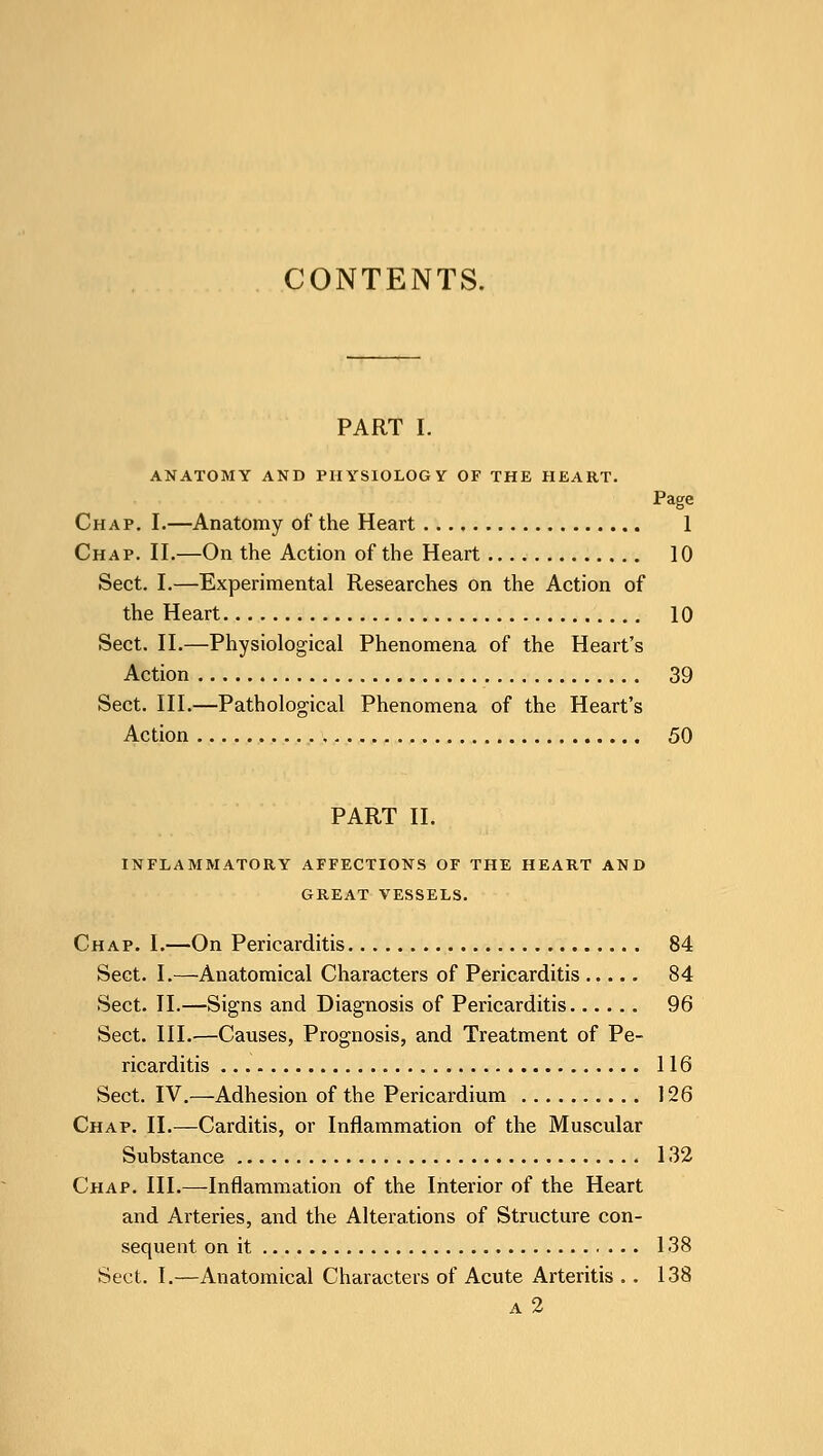 CONTENTS. PART I. ANATOMY AND PHYSIOLOGY OF THE HEART. Page Chap. I.—Anatomy of the Heart 1 Chap. II.—On the Action of the Heart 10 Sect. I.—Experimental Researches on the Action of the Heart 10 Sect. II.—Physiological Phenomena of the Heart's Action 39 Sect. III.—Pathological Phenomena of the Heart's Action 50 PART II. INFLAMMATORY AFFECTIONS OF THE HEART AND GREAT VESSELS. Chap. I.—On Pericarditis 84 Sect. I.—Anatomical Characters of Pericarditis 84 Sect. II.—Signs and Diagnosis of Pericarditis 96 Sect. III.—Causes, Prognosis, and Treatment of Pe- ricarditis 116 Sect. IV.—Adhesion of the Pericardium 126 Chap. II.—Carditis, or Inflammation of the Muscular Substance 132 Chap. III.—Inflammation of the Interior of the Heart and Arteries, and the Alterations of Structure con- sequent on it 138 Sect. I.—Anatomical Characters of Acute Arteritis .. 138 a 2