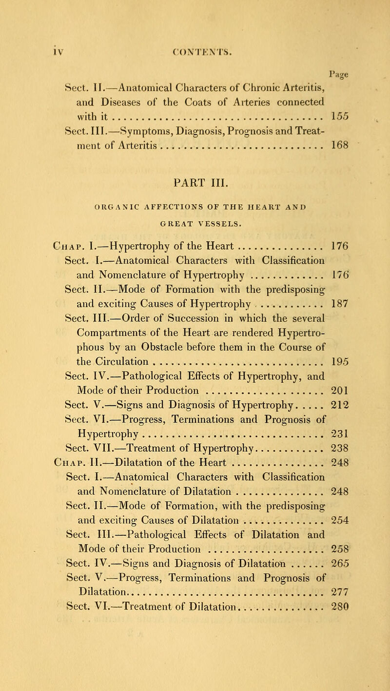 Page Sect. II.—Anatomical Characters of Chronic Arteritis, and Diseases of the Coats of Arteries connected with it 155 tSect. III.—Symptoms, Diagnosis, Prognosis and Treat- ment of Arteritis 168 PART III. ORGANIC AFFECTIONS OF THE HEART AND GREAT VESSELS. Chap. I.—Hypertrophy of the Heart 176 Sect. I.—Anatomical Characters with Classification and Nomenclature of Hypertrophy 176 Sect. II.—Mode of Formation with the predisposing and exciting Causes of Hypertrophy 187 Sect. III.—Order of Succession in which the several Compartments of the Heart are rendered Hypertro- phous by an Obstacle before them in the Course of the Circulation 195 Sect. IV.—Pathological Effects of Hypertrophy, and Mode of their Production 201 Sect. V.—Signs and Diagnosis of Hypertrophy 212 Sect. VI.—Progress, Terminations and Prognosis of Hypertrophy 231 Sect. VII.—Treatment of Hypertrophy 238 Chap. II.—Dilatation of the Heart 248 Sect. I.—Anatomical Characters with Classification and Nomenclature of Dilatation 248 Sect. II.—Mode of Formation, with the predisposing and exciting Causes of Dilatation 254 Sect. III.—Pathological Effects of Dilatation and Mode of their Production 258 Sect. IV.—Signs and Diagnosis of Dilatation 265 Sect. V.—Progress, Terminations and Prognosis of Dilatation 277 Sect. VI.—Treatment of Dilatation 280