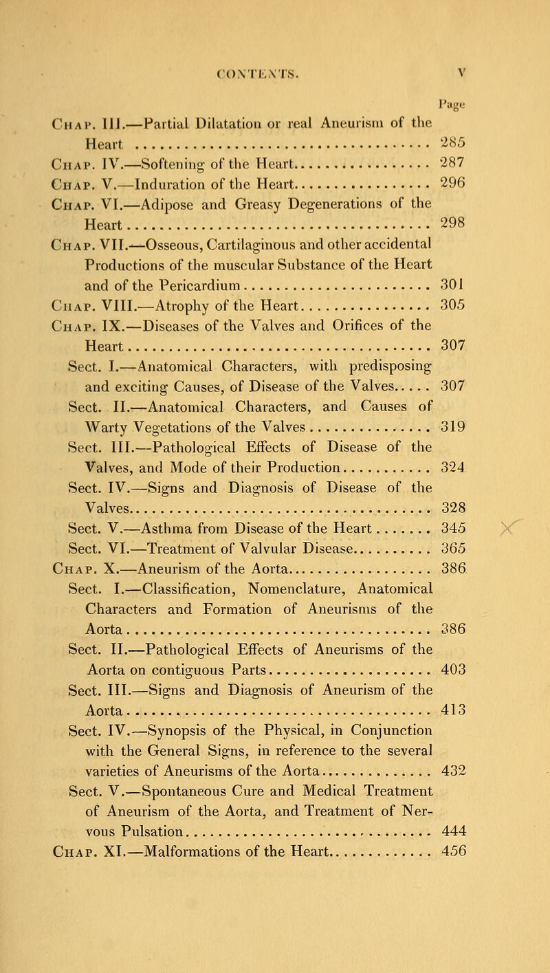 Page ('map. 11J.—Partial Dilatation or real Aneurism of the Heart 285 Chap. IV.—Softening of the Heart 287 Chap. V.—Induration of the Heart 296 Chap. VI.—Adipose and Greasy Degenerations of the Heart 298 Chap. VII.—Osseous, Cartilaginous and other accidental Productions of the muscular Substance of the Heart and of the Pericardium 301 Chap. VIII.—Atrophy of the Heart 305 Chap. IX.—Diseases of the Valves and Orifices of the Heart 307 Sect. I.—Anatomical Characters, with predisposing and exciting Causes, of Disease of the Valves 307 Sect. II.—Anatomical Characters, and Causes of Warty Vegetations of the Valves 319 Sect. III.—Pathological Effects of Disease of the Valves, and Mode of their Production 324 Sect. IV.—Signs and Diagnosis of Disease of the Valves 328 Sect. V.—Asthma from Disease of the Heart 345 Sect. VI.—Treatment of Valvular Disease 365 Chap. X.—Aneurism of the Aorta 386 Sect. I.—Classification, Nomenclature, Anatomical Characters and Formation of Aneurisms of the Aorta 386 Sect. II.—Pathological Effects of Aneurisms of the Aorta on contiguous Parts 403 Sect. III.—Signs and Diagnosis of Aneurism of the Aorta 413 Sect. IV.—Synopsis of the Physical, in Conjunction with the General Signs, in reference to the several varieties of Aneurisms of the Aorta 432 Sect. V.—Spontaneous Cure and Medical Treatment of Aneurism of the Aorta, and Treatment of Ner- vous Pulsation 444 Chap. XI.—Malformations of the Heart 456
