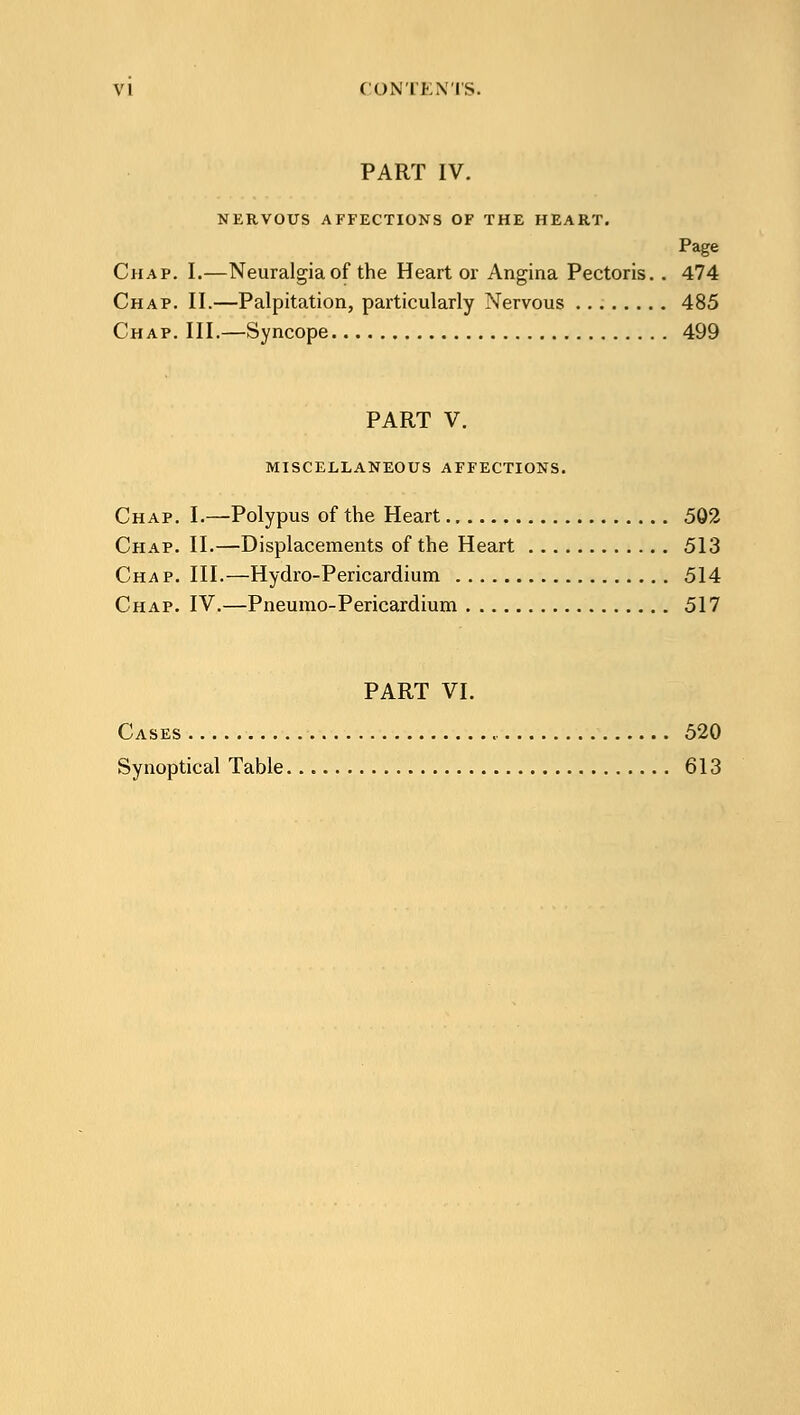 PART IV. NERVOUS AFFECTIONS OF THE HEART. Page Chap. I.—Neuralgia of the Heart or Angina Pectoris. . 474 Chap. II.—Palpitation, particularly Nervous 485 Chap. III.—Syncope 499 PART V. MISCELLANEOUS AFFECTIONS. Chap. I.—Polypus of the Heart 502 Chap. II.—Displacements of the Heart 513 Chap. III.—Hydro-Pericardium 514 Chap. IV.—Pneumo-Pericardium 517 PART VI. Cases 520 Synoptical Table 613