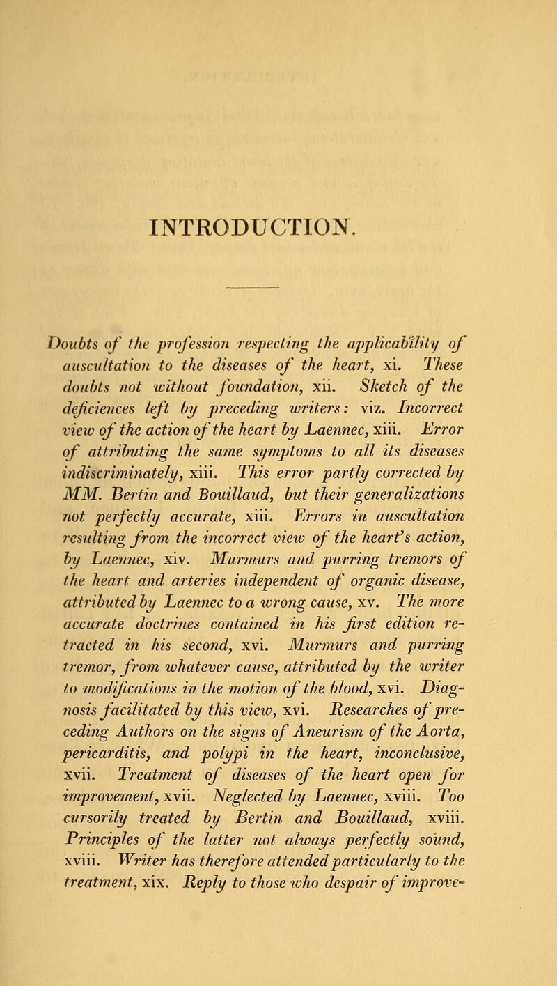 INTRODUCTION. Doubts of the profession respecting the applicability of auscultation to the diseases of the heart, xi. These doubts not without foundation, xii. Sketch of the deficiences left by preceding writers: viz. Incorrect view of the action of the heart by Laennec, xiii. Error of attributing the same symptoms to all its diseases indiscriminately, xiii. This error partly corrected by MM. Bertin and Bouillaud, but their generalizations not perfectly accurate, xiii. Errors in auscultation resulting from the incorrect view of the heart's action, by Laennec, xiv. Murmurs and purring tremors of the heart and arteries independent of organic disease, attributed by Laennec to a wrong cause, xv. The more accurate doctrines contained in his first edition re- tracted in his second, xvi. Murmurs and purring tremor, from whatever cause, attributed by the writer to modifications in the motion of the blood, xvi. Diag- nosis facilitated by this view, xvi. Researches of pre- ceding Authors on the signs of Aneurism of the Aorta, pericarditis, and polypi in the heart, inconclusive, xvii. Treatment of diseases of the heart open for improvement, xvii. Neglected by Laennec, xviii. Too cursorily treated by Bertin and Bouillaud, xviii. Principles of the latter not always perfectly sound, xviii. Writer has therefore attended particularly to the treatment, xix. Reply to those who despair of improve*
