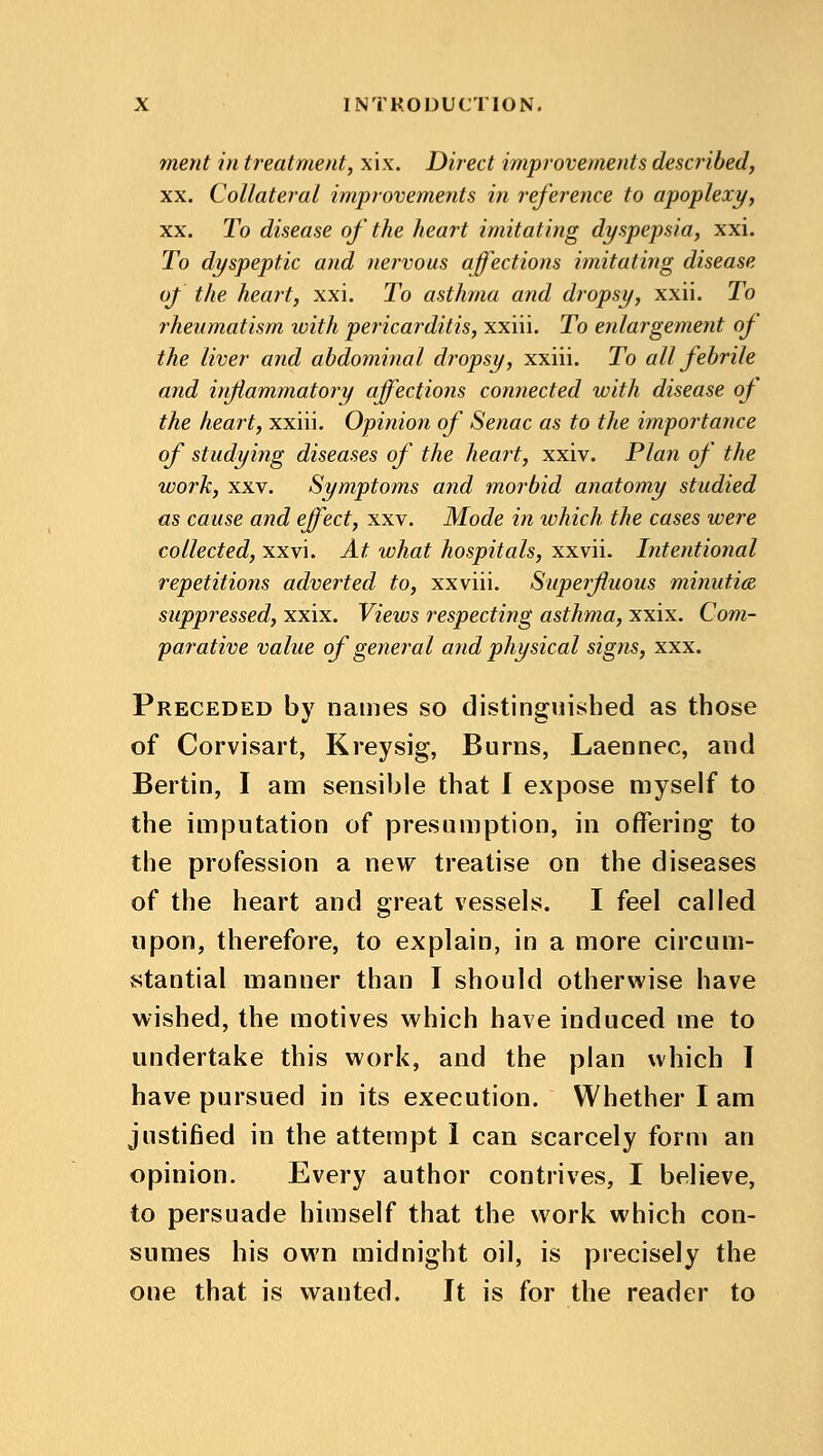 merit in treatment, xix. Direct improvements described, xx. Collateral improvements in reference to apoplexy, xx. To disease of the heart imitating dyspepsia, xxi. To dyspeptic and nervous affections imitating disease of the heart, xxi. To asthma and dropsy, xxii. To rheumatism ivith pericarditis, xxiii. To enlargement of the liver and abdominal d?*opsy, xxiii. To all febrile and inflammatory affections connected with disease of the heart, xxiii. Opinion of Senac as to the importance of studying diseases of the heart, xxiv. Plan of the work, xxv. Symptoms and morbid anatomy studied as cause and effect, xxv. Mode in which the cases were collected, xxvi. At what hospitals, xxvii. Intentional repetitions adverted to, xxviii. Superfluous minutice suppressed, xxix. Views respecting asthma, xxix. Com- parative value of general and physical signs, xxx. Preceded by names so distinguished as those of Corvisart, Kreysig, Burns, Laennec, and Bertin, I am sensible that I expose myself to the imputation of presumption, in offering; to the profession a new treatise on the diseases of the heart and great vessels. I feel called upon, therefore, to explain, in a more circum- stantial manner than I should otherwise have wished, the motives which have induced me to undertake this work, and the plan which I have pursued in its execution. Whether I am justified in the attempt I can scarcely form an opinion. Every author contrives, I believe, to persuade himself that the work which con- sumes his own midnight oil, is precisely the one that is wanted. It is for the reader to