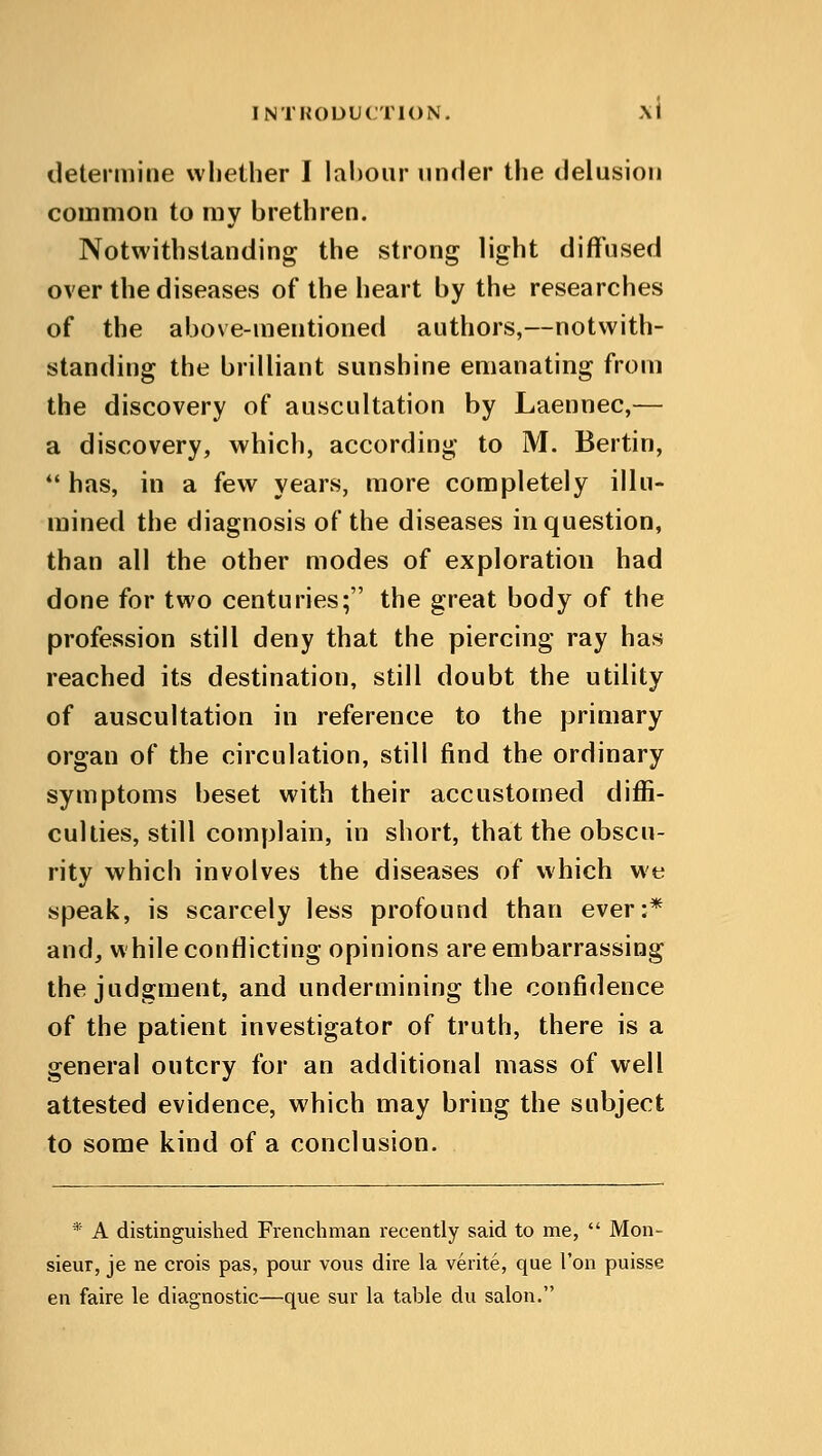 determine whether I labour under the delusion common to my brethren. Notwithstanding the strong light diffused over the diseases of the heart by the researches of the above-mentioned authors,—notwith- standing the brilliant sunshine emanating from the discovery of auscultation by Laennec,— a discovery, which, according to M. Bertin,  has, in a few years, more completely illu- mined the diagnosis of the diseases in question, than all the other modes of exploration had done for two centuries; the great body of the profession still deny that the piercing ray has reached its destination, still doubt the utility of auscultation in reference to the primary organ of the circulation, still find the ordinary symptoms beset with their accustomed diffi- culties, still complain, in short, that the obscu- rity which involves the diseases of which we speak, is scarcely less profound than ever:* and, while conflicting opinions are embarrassing the judgment, and undermining the confidence of the patient investigator of truth, there is a general outcry for an additional mass of well attested evidence, which may bring the subject to some kind of a conclusion. * A distinguished Frenchman recently said to me,  Mon- sieur, je ne crois pas, pour vous dire la verite, que Ton puisse en faire le diagnostic—que sur la table du salon.