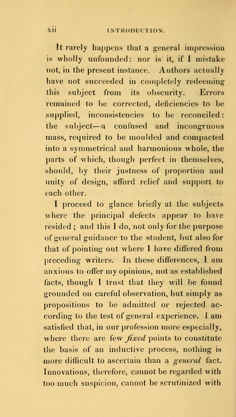 It rarely happens that a general impression is wholly unfounded: nor is it, if I mistake not, in the present instance. Authors actually have not succeeded in completely redeeming this subject from its obscurity. Errors remained to be corrected, deficiencies to be supplied, inconsistencies to be reconciled: the subject—a confused and incongruous mass, required to be moulded and compacted into a symmetrical and harmonious whole, the parts of which, though perfect in themselves, should, by their justness of proportion and unity of design, afford relief and support to each other. I proceed to glance briefly at the subjects where the principal defects appear to have resided ; and this 1 do, not only for the purpose of general guidance to the student, but also for that of pointing out where I have differed from preceding writers. In these differences, I am anxious to offer my opinions, not as established facts, though I trust that they will be found grounded on careful observation, but simply as propositions to be admitted or rejected ac- cording to the test of general experience. I am satisfied that, in our profession more especially, where there are few fixed points to constitute the basis of an inductive process, nothing is more difficult to ascertain than a general fact. Innovations, therefore, cannot be regarded with too much suspicion, cannot be scrutinized with