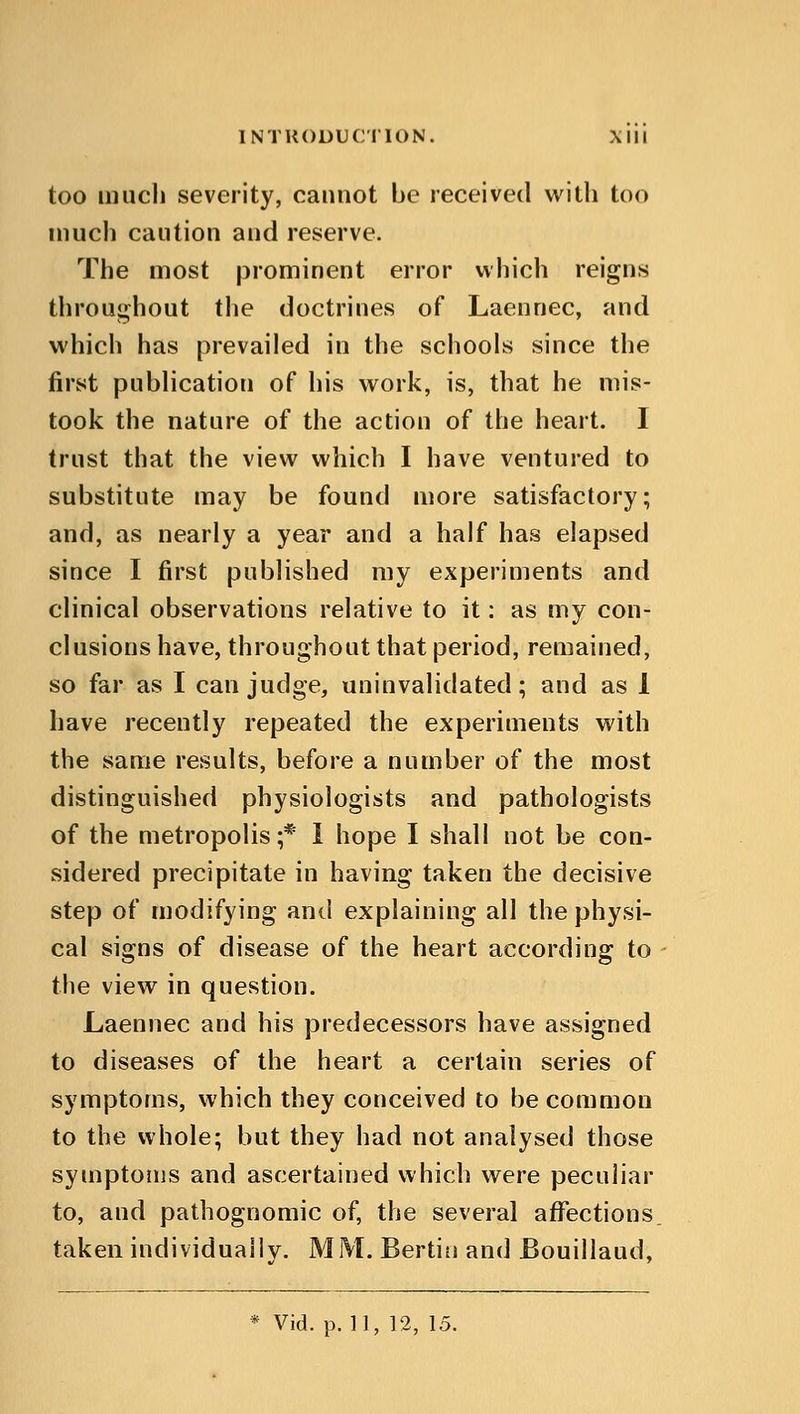 too much severity, cannot be received with too much caution and reserve. The most prominent error which reigns throughout the doctrines of Laennec, and which has prevailed in the schools since the first publication of his work, is, that he mis- took the nature of the action of the heart. I trust that the view which I have ventured to substitute may be found more satisfactory; and, as nearly a year and a half has elapsed since I first published my experiments and clinical observations relative to it: as my con- clusions have, throughout that period, remained, so far as I can judge, uninvalidated; and as 1 have recently repeated the experiments with the same results, before a number of the most distinguished physiologists and pathologists of the metropolis;* 1 hope I shall not be con- sidered precipitate in having taken the decisive step of modifying and explaining all the physi- cal signs of disease of the heart according to the view in question. Laennec and his predecessors have assigned to diseases of the heart a certain series of symptoms, which they conceived to be common to the whole; but they had not analysed those symptoms and ascertained which were peculiar to, and pathognomic of, the several affections, taken individually. MM. Berlin and Bouillaud, * Vid. p. 11, 12, 15.