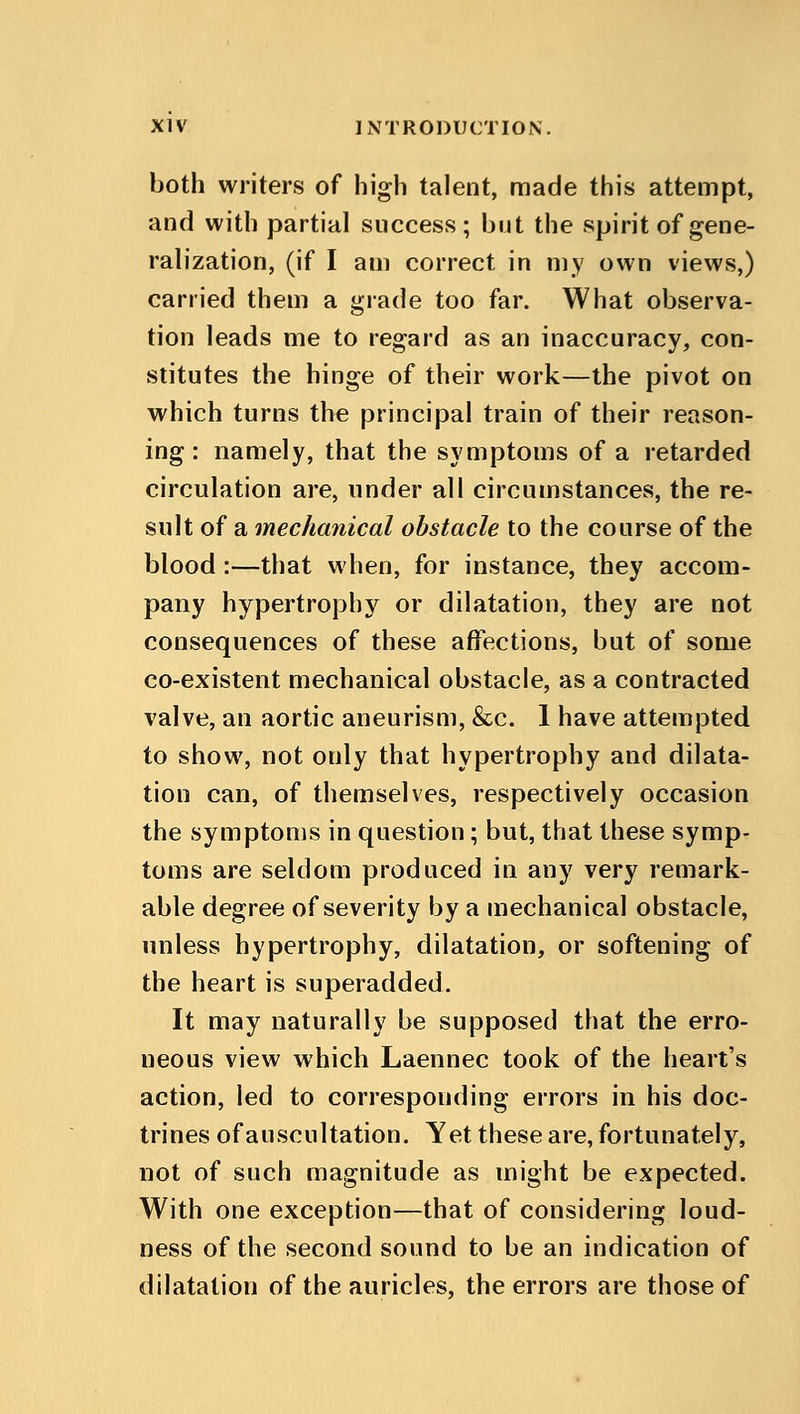 both writers of high talent, made this attempt, and with partial success; but the spirit of gene- ralization, (if I am correct in my own views,) carried them a grade too far. What observa- tion leads me to regard as an inaccuracy, con- stitutes the hinge of their work—the pivot on which turns the principal train of their reason- ing : namely, that the symptoms of a retarded circulation are, under all circumstances, the re- sult of a mechanical obstacle to the course of the blood:—that when, for instance, they accom- pany hypertrophy or dilatation, they are not consequences of these affections, but of some co-existent mechanical obstacle, as a contracted valve, an aortic aneurism, &c. 1 have attempted to show, not only that hypertrophy and dilata- tion can, of themselves, respectively occasion the symptoms in question; but, that these symp- toms are seldom produced in any very remark- able degree of severity by a mechanical obstacle, unless hypertrophy, dilatation, or softening of the heart is superadded. It may naturally be supposed that the erro- neous view which Laennec took of the heart's action, led to corresponding errors in his doc- trines of auscultation. Yet these are, fortunately, not of such magnitude as might be expected. With one exception—that of considering loud- ness of the second sound to be an indication of dilatation of the auricles, the errors are those of