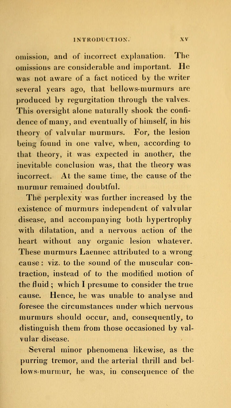omission, and of incorrect explanation. The omissions are considerable and important. He was not aware of a fact noticed by the writer several years ago, that bellows-murmurs are produced by regurgitation through the valves. This oversight alone naturally shook the confi- dence of many, and eventually of himself, in his theory of valvular murmurs. For, the lesion being found in one valve, when, according to that theory, it was expected in another, the inevitable conclusion was, that the theory was incorrect. At the same time, the cause of the murmur remained doubtful. The perplexity was further increased by the existence of murmurs independent of valvular disease, and accompanying both hypertrophy with dilatation, and a nervous action of the heart without any organic lesion whatever. These murmurs Laennec attributed to a wrong cause: viz. to the sound of the muscular con- traction, instead of to the modified motion of the fluid ; which I presume to consider the true cause. Hence, he was unable to analyse and foresee the circumstances under which nervous murmurs should occur, and, consequently, to distinguish them from those occasioned by val- vular disease. Several minor phenomena likewise, as the purring tremor, and the arterial thrill and bel- lows-murmur, he was, in consequence of the
