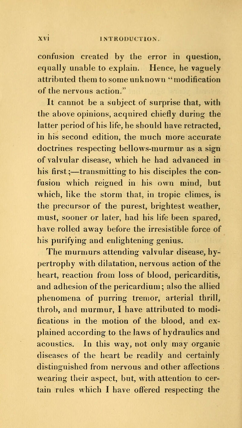 confusion created by the error in question, equally unable to explain. Hence, he vaguely attributed them to some unknown modification of the nervous action. It cannot be a subject of surprise that, with the above opinions, acquired chiefly during the latter period of his life, he should have retracted, in his second edition, the much more accurate doctrines respecting bellows-murmur as a sign of valvular disease, which he had advanced in his first;—transmitting to his disciples the con- fusion which reigned in his own mind, but which, like the storm that, in tropic climes, is the precursor of the purest, brightest weather, must, sooner or later, had his life been spared, have rolled away before the irresistible force of his purifying and enlightening genius. The murmurs attending valvular disease, hy- pertrophy with dilatation, nervous action of the heart, reaction from loss of blood, pericarditis, and adhesion of the pericardium; also the allied phenomena of purring tremor, arterial thrill, throb, and murmur, I have attributed to modi- fications in the motion of the blood, and ex- plained according to the laws of hydraulics and acoustics. In this way, not only may organic diseases of the heart be readily and certainly distinguished from nervous and other affections wearing their aspect, but, with attention to cer- tain rules which I have offered respecting the
