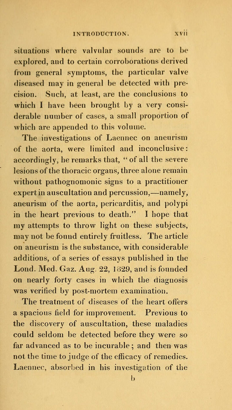 situations where valvular sounds are to be explored, and to certain corroborations derived from general symptoms, the particular valve diseased may in general be detected with pre- cision. Such, at least, are the conclusions to which I have been brought by a very consi- derable number of cases, a small proportion of which are appended to this volume. The investigations of Laennec on aneurism of the aorta, were limited and inconclusive: accordingly, he remarks that,  of all the severe lesions of the thoracic organs, three alone remain without pathognomonic signs to a practitioner expert in auscultation and percussion,—namely, aneurism of the aorta, pericarditis, and polypi in the heart previous to death. I hope that my attempts to throw light on these subjects, may not be found entirely fruitless. The article on aneurism is the substance, with considerable additions, of a series of essays published in the Lond. Med. Gaz. Aug. 22, 1829, and is founded on nearly forty cases in which the diagnosis was verified by post-mortem examination. The treatment of diseases of the heart offers a spacious field for improvement. Previous to the discovery of auscultation, these maladies could seldom be detected before they were so far advanced as to be incurable; and then was not the time to judge of the efficacy of remedies. Laennec, absorbed in his investigation of the b
