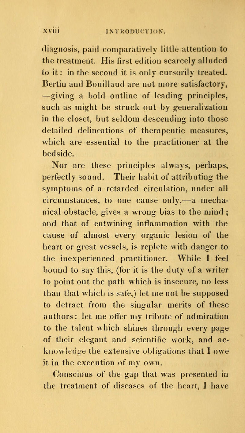 diagnosis, paid comparatively little attention to the treatment. His first edition scarcely alluded to it: in the second it is only cursorily treated. Bertin and Bouillaud are not more satisfactory, —giving a bold outline of leading principles, such as might be struck out by generalization in the closet, but seldom descending into those detailed delineations of therapeutic measures, which are essential to the practitioner at the bedside. Nor are these principles always, perhaps, perfectly sound. Their habit of attributing the symptoms of a retarded circulation, under all circumstances, to one cause only,—a mecha- nical obstacle, gives a wrong bias to the mind ; and that of entwining inflammation with the cause of almost every organic lesion of the heart or great vessels, is replete with danger to the inexperienced practitioner. While I feel bound to say this, (for it is the duty of a writer to point out the path which is insecure, no less than that which is safe,) let me not be supposed to detract from the singular merits of these authors: let me offer my tribute of admiration to the talent which shines through every page of their elegant and scientific work, and ac- knowledge the extensive obligations that I owe it in the execution of my own. Conscious of the gap that was presented in the treatment of diseases of the heart, I have