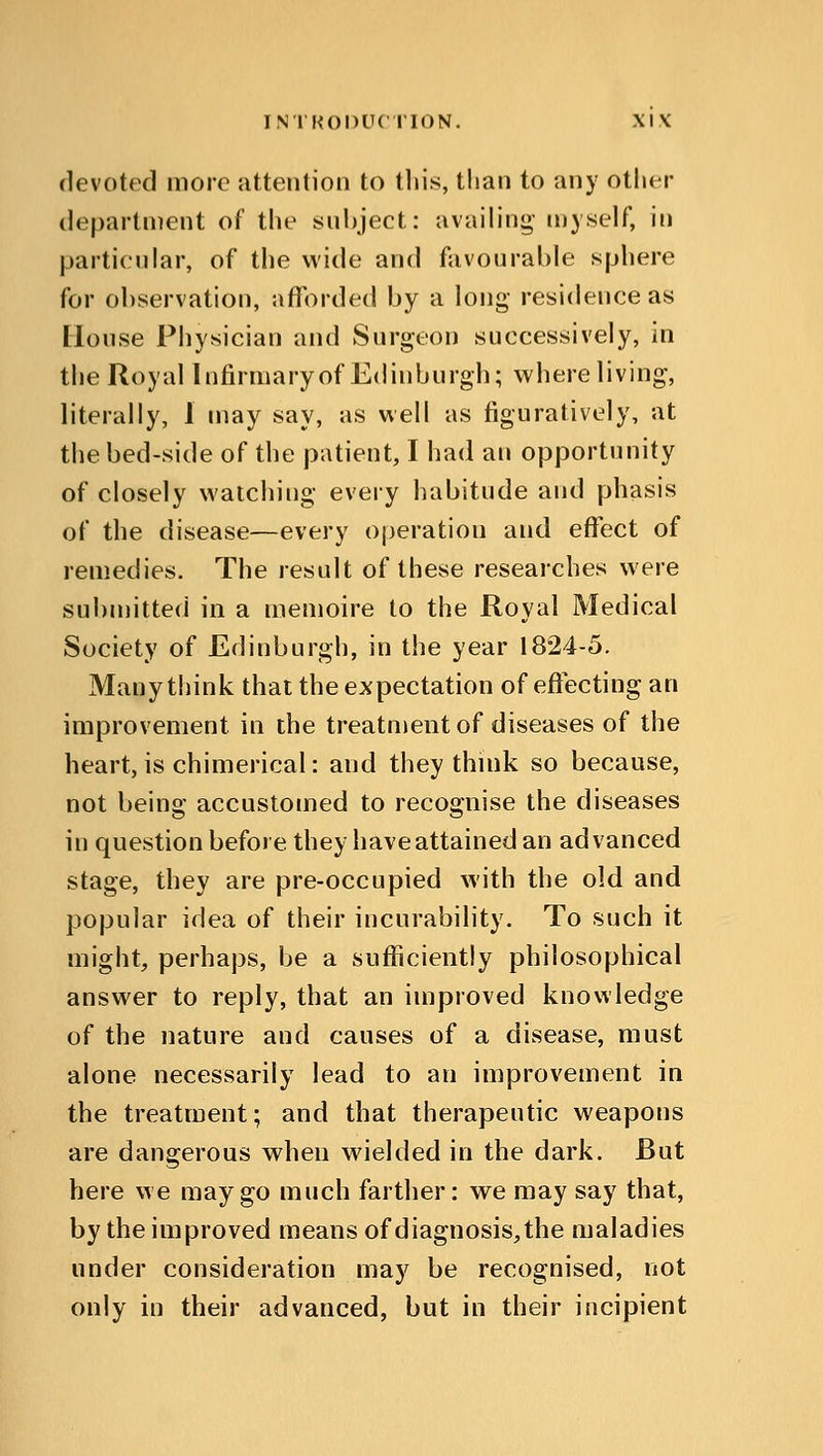 devoted more attention to this, than to any other department of the subject: availing- myself, in particular, of the wide and favourable sphere for observation, afforded by a long residence as House Physician and Surgeon successively, in the Royal Infirmary of Edinburgh; where living, literally, 1 may say, as well as figuratively, at the bed-side of the patient, I had an opportunity of closely watching every habitude and phasis of the disease—every operation and effect of remedies. The result of these researches were submitted in a memoire to the Royal Medical Society of Edinburgh, in the year 1824-5. Many think that the expectation of effecting an improvement in the treatment of diseases of the heart, is chimerical: and they think so because, not being accustomed to recognise the diseases in question before they have attained an advanced stage, they are pre-occupied with the old and popular idea of their incurability. To such it might, perhaps, be a sufficiently philosophical answer to reply, that an improved knowledge of the nature and causes of a disease, must alone necessarily lead to an improvement in the treatment; and that therapeutic weapons are dangerous when wielded in the dark. But here we may go much farther: we may say that, by the improved means of diagnosis, the maladies under consideration may be recognised, not only in their advanced, but in their incipient