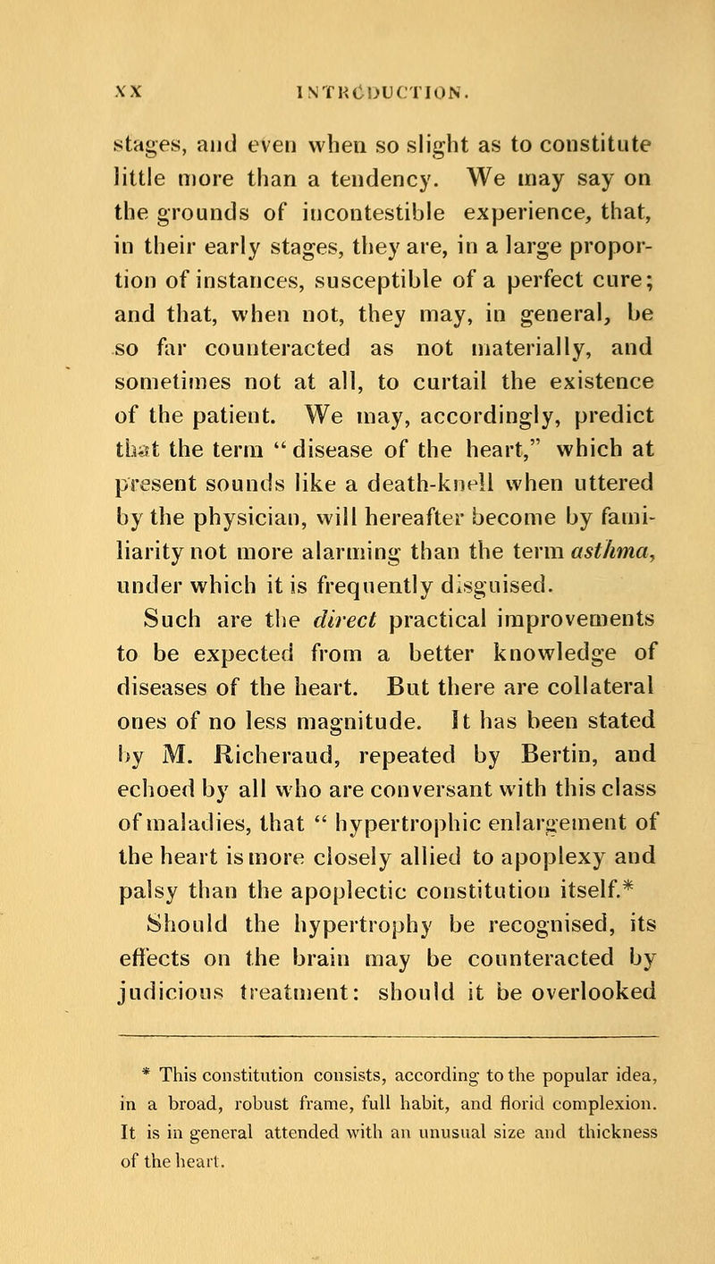 stages, and even when so slight as to constitute little more than a tendency. We may say on the grounds of incontestible experience, that, in their early stages, they are, in a large propor- tion of instances, susceptible of a perfect cure; and that, when not, they may, in general, be so far counteracted as not materially, and sometimes not at all, to curtail the existence of the patient. We may, accordingly, predict that the term  disease of the heart, which at present sounds like a death-knell when uttered by the physician, will hereafter become by fami- liarity not more alarming than the term asthma, under which it is frequently disguised. Such are the direct practical improvements to be expected from a better knowledge of diseases of the heart. But there are collateral ones of no less magnitude. It has been stated by M. Richeraud, repeated by Bertin, and echoed by all who are conversant with this class of maladies, that  hypertrophic enlargement of the heart is more closely allied to apoplexy and palsy than the apoplectic constitution itself.* Should the hypertrophy be recognised, its effects on the brain may be counteracted by judicious treatment: should it be overlooked * This constitution consists, according to the popular idea, in a broad, robust frame, full habit, and florid complexion. It is in general attended with an unusual size and thickness of the heart.