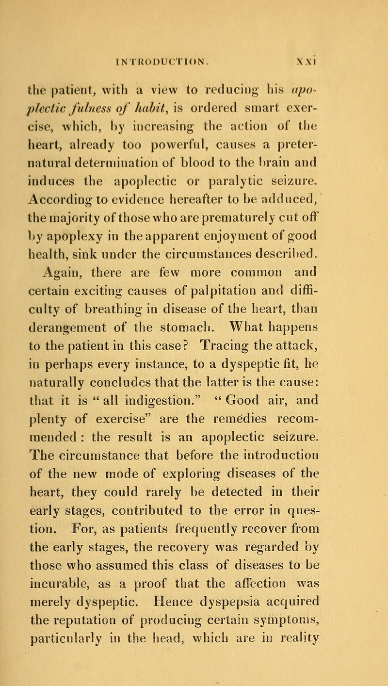 the patient, with a view to reducing his apo- plectic fulness of habit, \s ordered smart exer- cise, which, by increasing the action of the heart, already too powerful, causes a preter- natural determination of blood to the brain and induces the apoplectic or paralytic seizure. According to evidence hereafter to be adduced, the majority of those who are prematurely cut oft' by apoplexy in the apparent enjoyment of good health, sink under the circumstances described. Again, there are few more common and certain exciting causes of palpitation and diffi- culty of breathing in disease of the heart, than derangement of the stomach. What happens to the patient in this case? Tracing the attack, in perhaps every instance, to a dyspeptic fit, he naturally concludes that the latter is the cause: that it is all indigestion. Good air, and plenty of exercise are the remedies recom- mended : the result is an apoplectic seizure. The circumstance that before the introduction of the new mode of exploring diseases of the heart, they could rarely be detected in their early stages, contributed to the error in ques- tion. For, as patients frequently recover from the early stages, the recovery was regarded by those who assumed this class of diseases to be incurable, as a proof that the affection was merely dyspeptic. Hence dyspepsia acquired the reputation of producing certain symptoms, particularly in the head, which are in reality