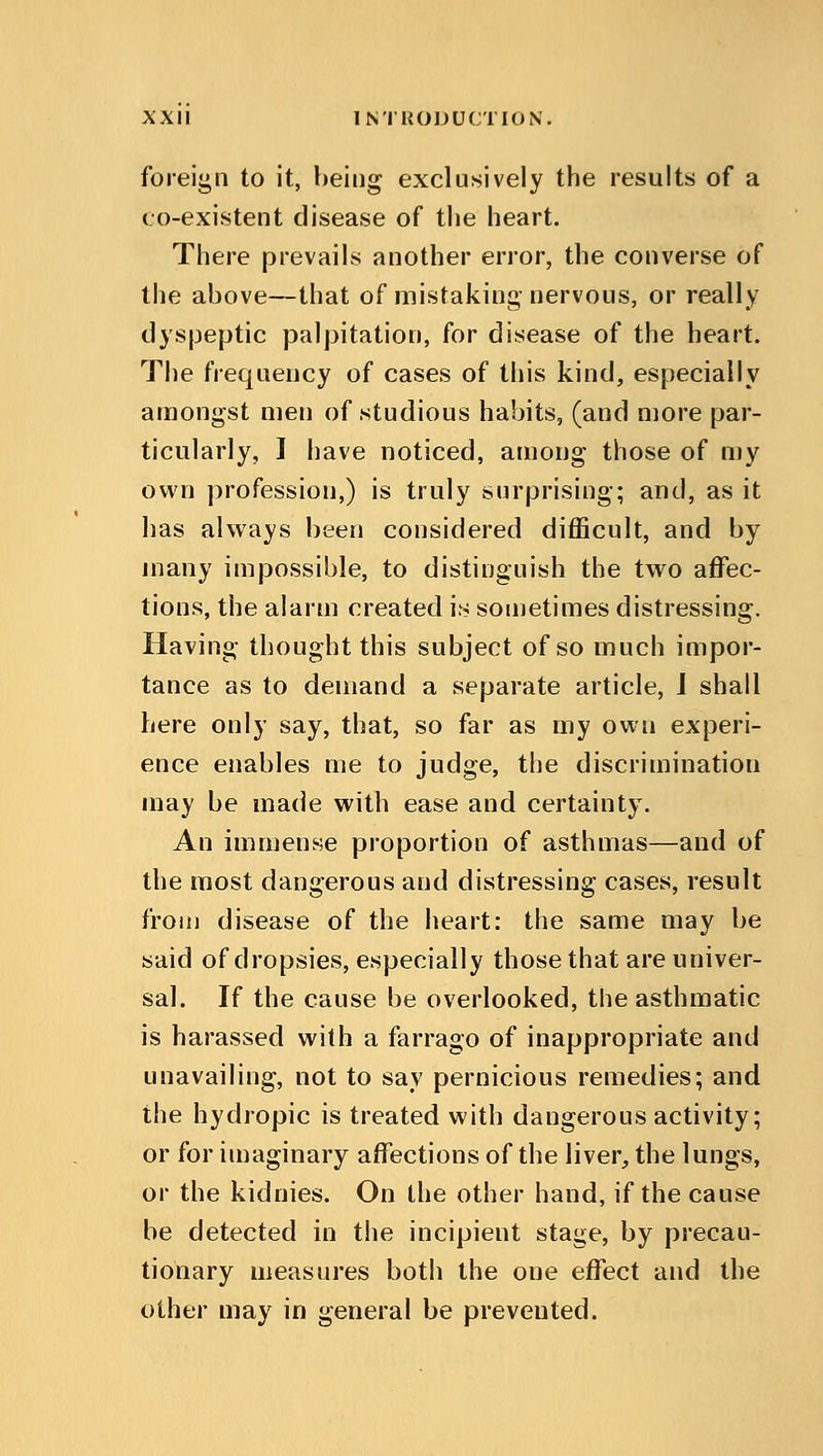 Foreign to it, being exclusively the results of a co-existent disease of the heart. There prevails another error, the converse of the above—that of mistaking nervous, or really dyspeptic palpitation, for disease of the heart. The frequency of cases of this kind, especially amongst men of studious habits, (and more par- ticularly, I have noticed, among those of my own profession,) is truly surprising; and, as it has always been considered difficult, and by many impossible, to distinguish the two affec- tions, the alarm created is sometimes distressing. Having thought this subject of so much impor- tance as to demand a separate article, J shall here only say, that, so far as my own experi- ence enables me to judge, the discrimination may be made with ease and certainty. An immense proportion of asthmas—and of the most dangerous and distressing cases, result from disease of the heart: the same may be said of dropsies, especially those that are univer- sal. If the cause be overlooked, the asthmatic is harassed with a farrago of inappropriate and unavailing, not to say pernicious remedies; and the hydropic is treated with dangerous activity; or for imaginary affections of the liver, the lungs, or the kidnies. On the other hand, if the cause be detected in the incipient stage, by precau- tionary measures both the one effect and the other may in general be prevented.