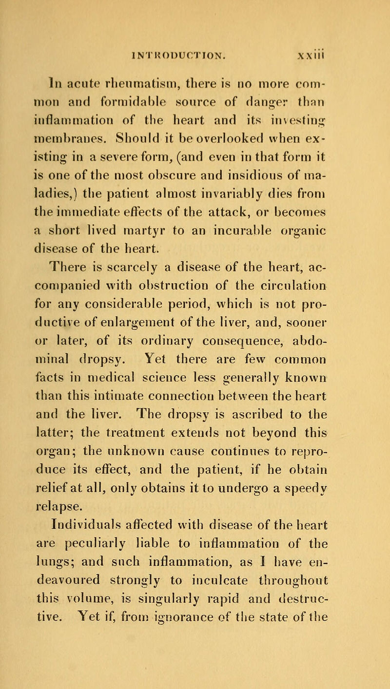 INTRODUCTION. XX III In acute rheumatism, there is no more com- mon and formidable source of danger than inflammation of the heart and its investing membranes. Should it be overlooked when ex- isting in a severe form, (and even in that form it is one of the most obscure and insidious of ma- ladies,) the patient almost invariably dies from the immediate effects of the attack, or becomes a short lived martyr to an incurable organic disease of the heart. There is scarcely a disease of the heart, ac- companied with obstruction of the circulation for any considerable period, which is not pro- ductive of enlargement of the liver, and, sooner or later, of its ordinary consequence, abdo- minal dropsy. Yet there are few common facts in medical science less generally known than this intimate connection between the heart and the liver. The dropsy is ascribed to the latter; the treatment extends not beyond this organ; the unknown cause continues to repro- duce its effect, and the patient, if he obtain relief at all, only obtains it to undergo a speedy relapse. Individuals affected with disease of the heart are peculiarly liable to inflammation of the lungs; and such inflammation, as I have en- deavoured strongly to inculcate throughout this volume, is singularly rapid and destruc- tive. Yet if, from ignorance of the state of the