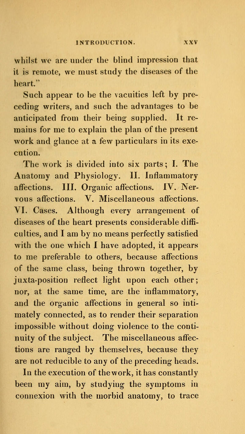whilst we are under the blind impression that it is remote, we must study the diseases of the heart. Such appear to be the vacuities left by pre- ceding writers, and such the advantages to be anticipated from their being supplied. It re- mains for me to explain the plan of the present work and glance at a few particulars in its exe- cution. The work is divided into six parts; I. The Anatomy and Physiology. II. Inflammatory affections. III. Organic affections. IV. Ner- vous affections. V. Miscellaneous affections. VI. Cases. Although every arrangement of diseases of the heart presents considerable diffi- culties, and I am by no means perfectly satisfied with the one which I have adopted, it appears to me preferable to others, because affections of the same class, being thrown together, by juxta-position reflect light upon each other; nor, at the same time, are the inflammatory, and the organic affections in general so inti- mately connected, as to render their separation impossible without doing violence to the conti- nuity of the subject. The miscellaneous affec- tions are ranged by themselves, because they are not reducible to any of the preceding heads. In the execution of the work, it has constantly been my aim, by studyiug the symptoms in connexion with the morbid anatomy, to trace