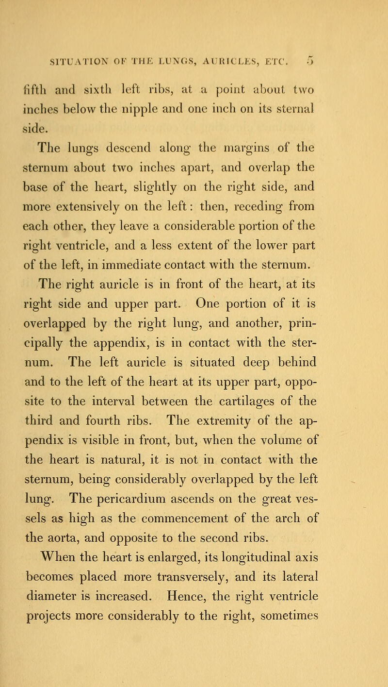 SITUATION OF THE LUNGS, A l Kl< LES, ETC. 0 fifth and sixth left ribs, at a point about two inches below the nipple and one inch on its sternal side. The lungs descend along the margins of the sternum about two inches apart, and overlap the base of the heart, slightly on the right side, and more extensively on the left: then, receding from each other, they leave a considerable portion of the right ventricle, and a less extent of the lower part of the left, in immediate contact with the sternum. The right auricle is in front of the heart, at its right side and upper part. One portion of it is overlapped by the right lung, and another, prin- cipally the appendix, is in contact with the ster- num. The left auricle is situated deep behind and to the left of the heart at its upper part, oppo- site to the interval between the cartilages of the third and fourth ribs. The extremity of the ap- pendix is visible in front, but, when the volume of the heart is natural, it is not in contact with the sternum, being considerably overlapped by the left lung. The pericardium ascends on the great ves- sels as high as the commencement of the arch of the aorta, and opposite to the second ribs. When the heart is enlarged, its longitudinal axis becomes placed more transversely, and its lateral diameter is increased. Hence, the right ventricle projects more considerably to the right, sometimes