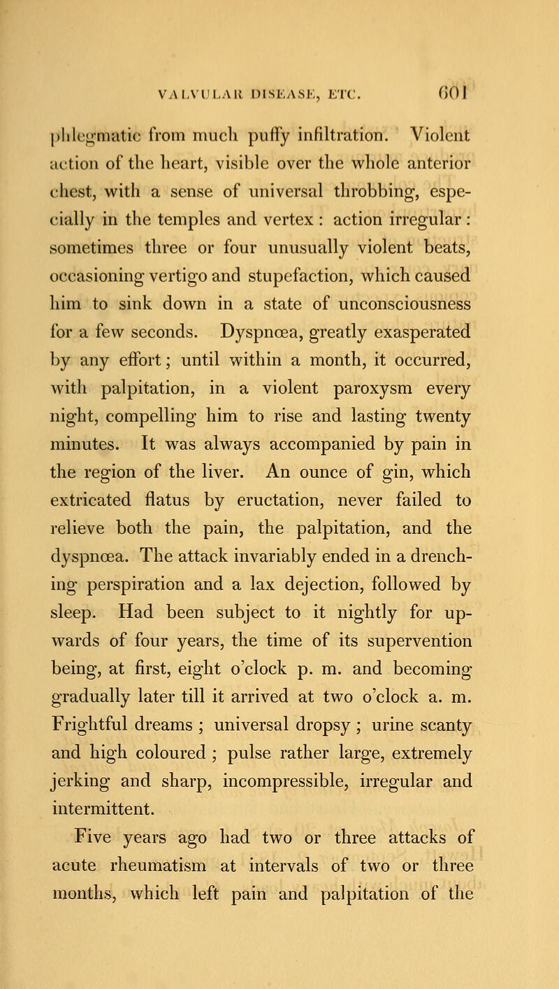 phlegmatic from much puffy infiltration. Violent action of the heart, visible over the whole anterior chest, with a sense of universal throbbing, espe- cially in the temples and vertex : action irregular: sometimes three or four unusually violent beats, occasioning vertigo and stupefaction, which caused him to sink down in a state of unconsciousness for a few seconds. Dyspnoea, greatly exasperated by any effort; until within a month, it occurred, with palpitation, in a violent paroxysm every night, compelling him to rise and lasting twenty minutes. It was always accompanied by pain in the region of the liver. An ounce of gin, which extricated flatus by eructation, never failed to relieve both the pain, the palpitation, and the dyspnoea. The attack invariably ended in a drench- ing perspiration and a lax dejection, followed by sleep. Had been subject to it nightly for up- wards of four years, the time of its supervention being, at first, eight o'clock p. m. and becoming gradually later till it arrived at two o'clock a. m. Frightful dreams ; universal dropsy ; urine scanty and high coloured ; pulse rather large, extremely jerking and sharp, incompressible, irregular and intermittent. Five years ago had two or three attacks of acute rheumatism at intervals of two or three months, which left pain and palpitation of the