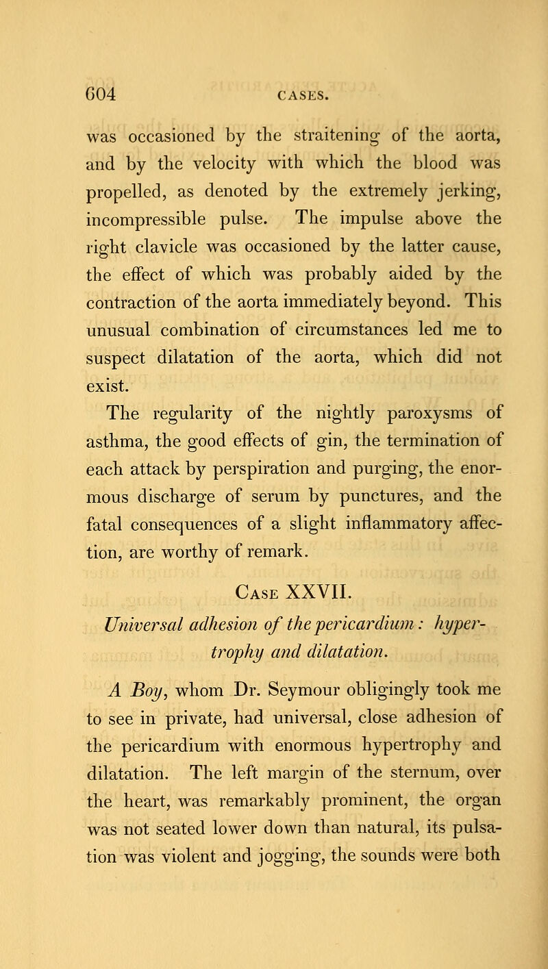 was occasioned by the straitening of the aorta, and by the velocity with which the blood was propelled, as denoted by the extremely jerking, incompressible pulse. The impulse above the right clavicle was occasioned by the latter cause, the effect of which was probably aided by the contraction of the aorta immediately beyond. This unusual combination of circumstances led me to suspect dilatation of the aorta, which did not exist. The regularity of the nightly paroxysms of asthma, the good effects of gin, the termination of each attack by perspiration and purging, the enor- mous discharge of serum by punctures, and the fatal consequences of a slight inflammatory affec- tion, are worthy of remark. Case XXVII. Universal adhesion of the pericardium: hyper- trophy and dilatation. A Boy, whom Dr. Seymour obligingly took me to see in private, had universal, close adhesion of the pericardium with enormous hypertrophy and dilatation. The left margin of the sternum, over the heart, was remarkably prominent, the organ was not seated lower down than natural, its pulsa- tion was violent and jogging, the sounds were both