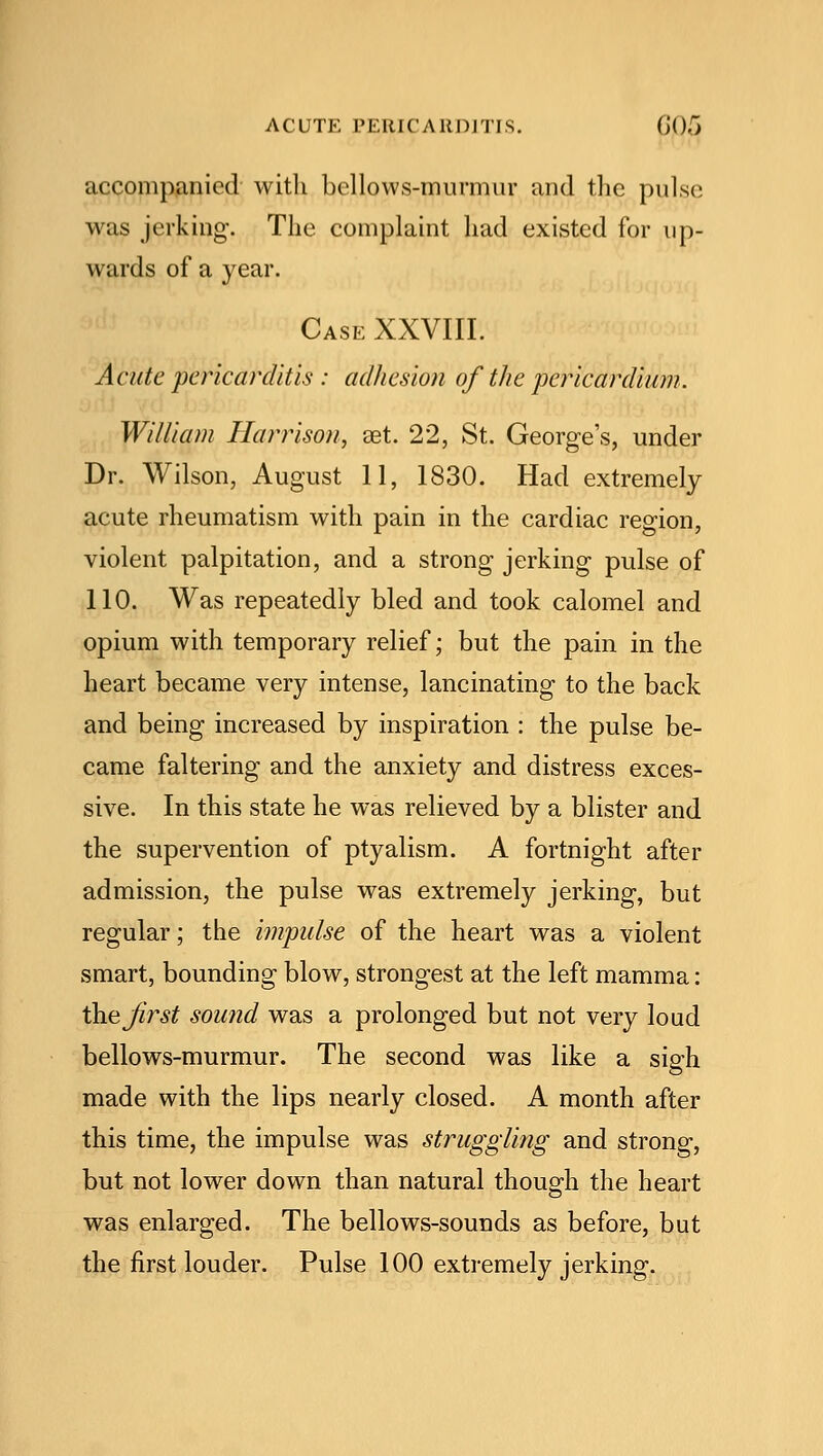ACUTE PERICARDITIS. (i().r> accompanied with bellows-murmur and the pulse was jerking. The complaint had existed for up- wards of a year. Case XXVIII. Acute pericarditis : adhesion of the pericardium. William Harrison, set. 22, St. George's, under Dr. Wilson, August 1.1, 1830. Had extremely acute rheumatism with pain in the cardiac region, violent palpitation, and a strong jerking pulse of 110. Was repeatedly bled and took calomel and opium with temporary relief; but the pain in the heart became very intense, lancinating to the back and being increased by inspiration : the pulse be- came faltering and the anxiety and distress exces- sive. In this state he was relieved by a blister and the supervention of ptyalism. A fortnight after admission, the pulse was extremely jerking, but regular; the impulse of the heart was a violent smart, bounding blow, strongest at the left mamma: the first sound was a prolonged but not very loud bellows-murmur. The second was like a sigh made with the lips nearly closed. A month after this time, the impulse was struggling and strong, but not lower down than natural though the heart was enlarged. The bellows-sounds as before, but the first louder. Pulse 100 extremely jerking.