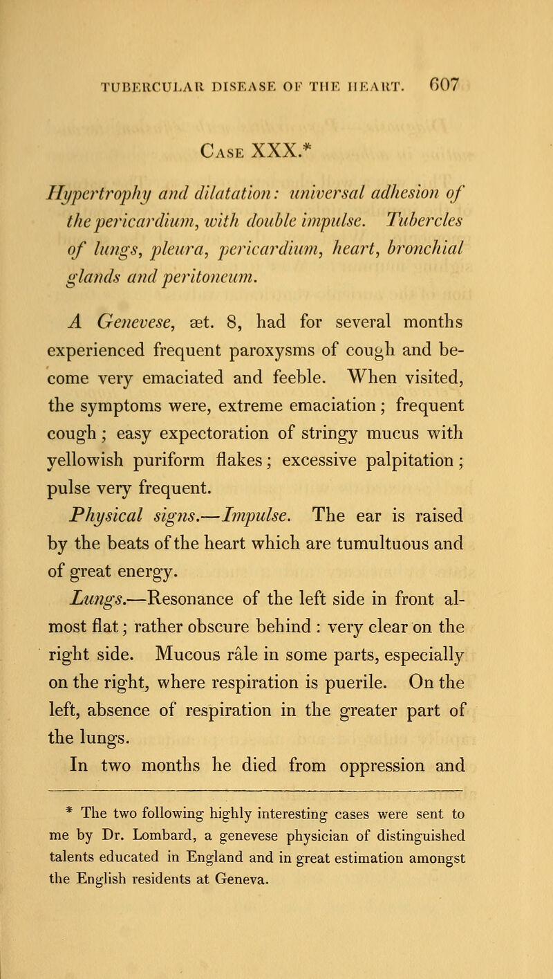 Case XXX.* Hypertrophy and dilatation: universal adhesion of the pericardium, with doable impulse. Tubercles of lungs, pleura, pericardium, heart, bronchial glands and peritoneum. A Genevese, aet. 8, had for several months experienced frequent paroxysms of cough and be- come very emaciated and feeble. When visited, the symptoms were, extreme emaciation; frequent cough ; easy expectoration of stringy mucus with yellowish puriform flakes; excessive palpitation; pulse very frequent. Physical signs.—Impulse. The ear is raised by the beats of the heart which are tumultuous and of great energy. Lungs.—Resonance of the left side in front al- most flat; rather obscure behind : very clear on the right side. Mucous rale in some parts, especially on the right, where respiration is puerile. On the left, absence of respiration in the greater part of the lungs. In two months he died from oppression and * The two following highly interesting cases were sent to me by Dr. Lombard, a genevese physician of distinguished talents educated in England and in great estimation amongst the English residents at Geneva.