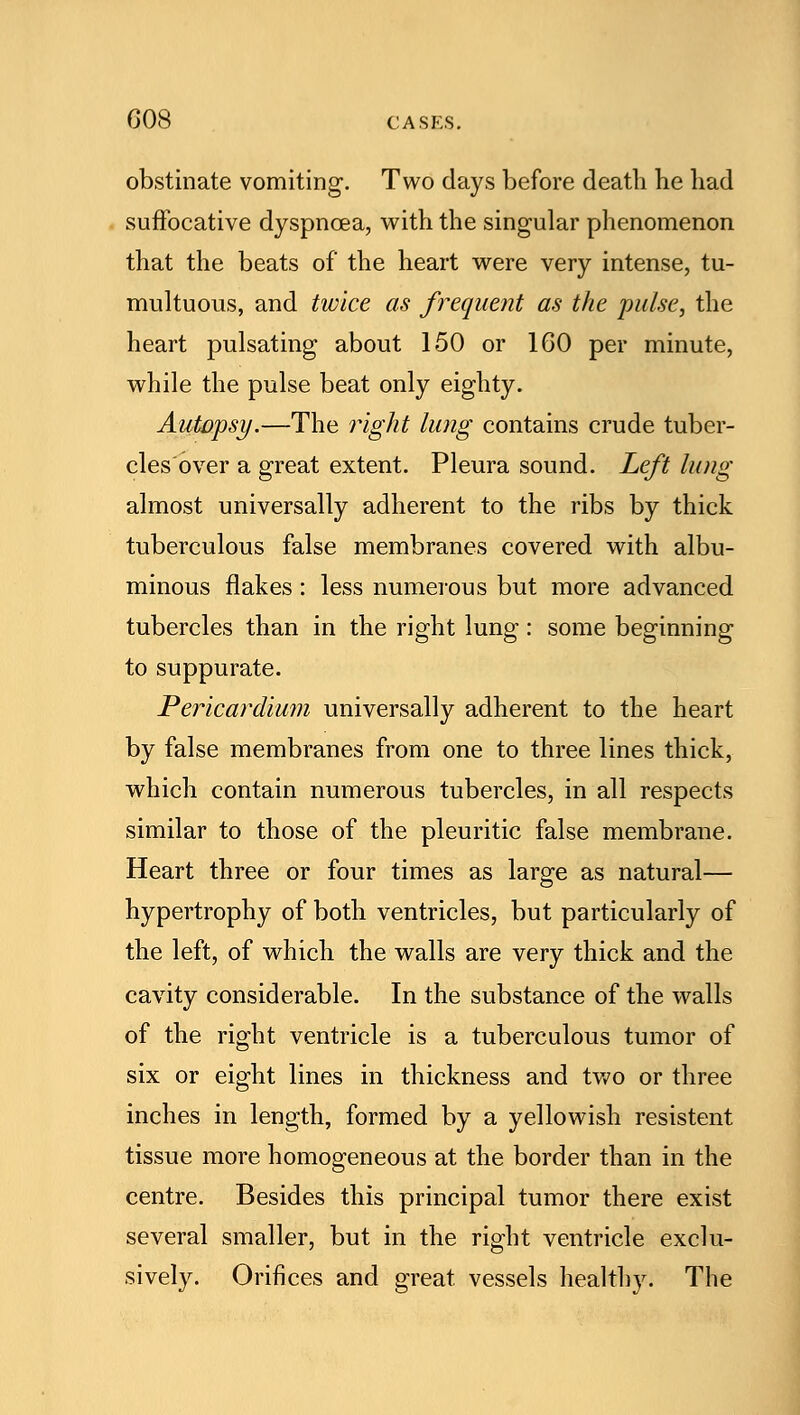 obstinate vomiting1. Two days before death be had suffocative dyspnoea, with the singular phenomenon that the beats of the heart were very intense, tu- multuous, and twice as frequent as the pulse, the heart pulsating about 150 or 160 per minute, while the pulse beat only eighty. Autopsy.—The right lung contains crude tuber- cles over a great extent. Pleura sound. Left lung almost universally adherent to the ribs by thick tuberculous false membranes covered with albu- minous flakes : less numerous but more advanced tubercles than in the right lung: some beginning to suppurate. Pericardium universally adherent to the heart by false membranes from one to three lines thick, which contain numerous tubercles, in all respects similar to those of the pleuritic false membrane. Heart three or four times as large as natural— hypertrophy of both ventricles, but particularly of the left, of which the walls are very thick and the cavity considerable. In the substance of the walls of the right ventricle is a tuberculous tumor of six or eight lines in thickness and two or three inches in length, formed by a yellowish resistent tissue more homogeneous at the border than in the centre. Besides this principal tumor there exist several smaller, but in the right ventricle exclu- sively. Orifices and great, vessels healthy. The