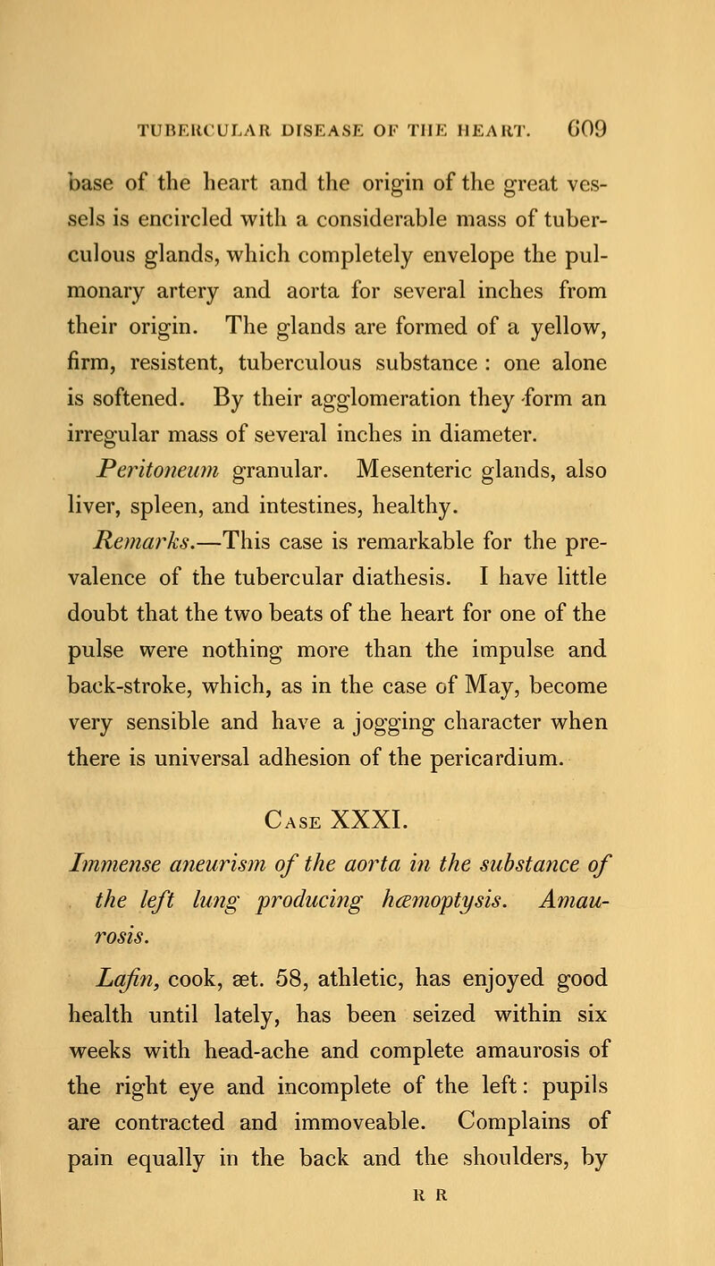 base of the heart and the origin of the great ves- sels is encircled with a considerable mass of tuber- culous glands, which completely envelope the pul- monary artery and aorta for several inches from their origin. The glands are formed of a yellow, firm, resistent, tuberculous substance : one alone is softened. By their agglomeration they -form an irregular mass of several inches in diameter. Peritoneum granular. Mesenteric glands, also liver, spleen, and intestines, healthy. Remarks.—This case is remarkable for the pre- valence of the tubercular diathesis. I have little doubt that the two beats of the heart for one of the pulse were nothing more than the impulse and back-stroke, which, as in the case of May, become very sensible and have a jogging character when there is universal adhesion of the pericardium. Case XXXI. Immense aneurism of the aorta in the substance of the left lung producing haemoptysis. Amau- rosis. Lafin, cook, set. 58, athletic, has enjoyed good health until lately, has been seized within six weeks with head-ache and complete amaurosis of the right eye and incomplete of the left: pupils are contracted and immoveable. Complains of pain equally in the back and the shoulders, by R R