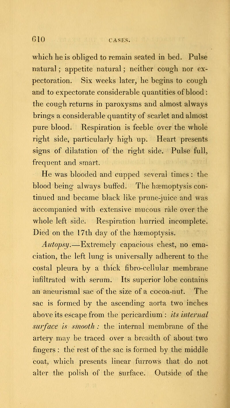 which he is obliged to remain seated in bed. Pulse natural; appetite natural; neither cough nor ex- pectoration. Six weeks later, he begins to cough and to expectorate considerable quantities of blood: the cough returns in paroxysms and almost always brings a considerable quantity of scarlet and almost pure blood. Respiration is feeble over the whole right side, particularly high up. Heart presents signs of dilatation of the right side. Pulse full, frequent and smart. He was blooded and cupped several times : the blood being always buffed. The haemoptysis con- tinued and became black like prune-juice and was accompanied with extensive mucous rale over the whole left side. Respiration hurried incomplete. Died on the 17th day of the haemoptysis. Autopsy.—Extremely capacious chest, no ema- ciation, the left lung is universally adherent to the costal pleura by a thick fibro-cellular membrane infiltrated with serum. Its superior lobe contains an aneurismal sac of the size of a cocoa-nut. The sac is formed by the ascending aorta two inches above its escape from the pericardium : its internal surface is smooth : the internal membrane of the artery may be traced over a breadth of about two fingers : the rest of the sac is formed by the middle coat, which presents linear furrows that do not alter the polish of the surface. Outside of the