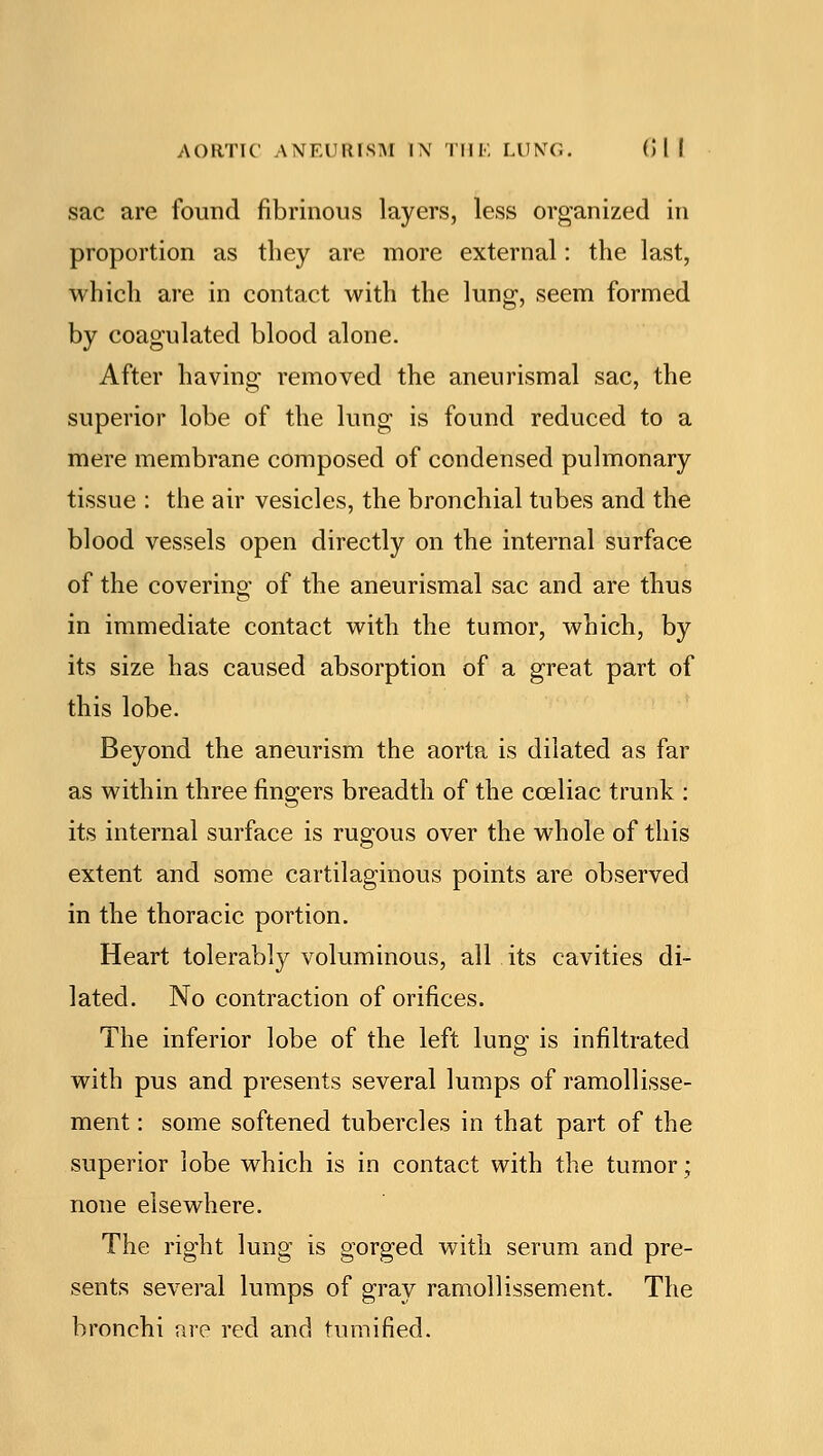 sac are found fibrinous layers, less organized in proportion as tliey are more external: the last, which are in contact with the lung-, seem formed by coagulated blood alone. After having removed the anenrismal sac, the superior lobe of the lung is found reduced to a mere membrane composed of condensed pulmonary tissue : the air vesicles, the bronchial tubes and the blood vessels open directly on the internal surface of the covering of the aneurismal sac and are thus in immediate contact with the tumor, which, by its size has caused absorption of a great part of this lobe. Beyond the aneurism the aorta is dilated as far as within three fingers breadth of the cceliac trunk : its internal surface is rugous over the whole of this extent and some cartilaginous points are observed in the thoracic portion. Heart tolerably voluminous, all its cavities di- lated. No contraction of orifices. The inferior lobe of the left lung is infiltrated with pus and presents several lumps of ramollisse- ment: some softened tubercles in that part of the superior lobe which is in contact with the tumor; none elsewhere. The right lung is gorged with serum and pre- sents several lumps of gray ramollissement. The bronchi are red and tumified.