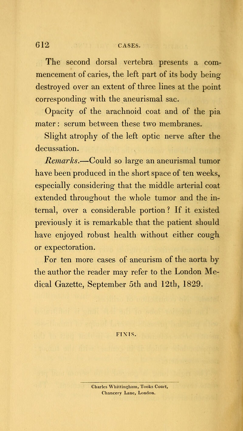 The second dorsal vertebra presents a com- mencement of caries, the left part of its body being- destroyed over an extent of three lines at the point corresponding with the aneurismal sac. Opacity of the arachnoid coat and of the pia mater : serum between these two membranes. Slight atrophy of the left optic nerve after the decussation. Remarks.—Could so large an aneurismal tumor have been produced in the short space of ten weeks, especially considering that the middle arterial coat extended throughout the whole tumor and the in- ternal, over a considerable portion? If it existed previously it is remarkable that the patient should have enjoyed robust health without either cough or expectoration. For ten more cases of aneurism of the aorta by the author the reader may refer to the London Me- dical Gazette, September 5th and 12th, 1829. FIMS. Charles Whittingham, Tooks Court, Chancery Lane, London.